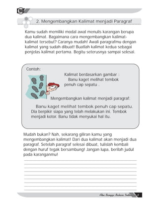 90

          2. Mengembangkan Kalimat menjadi Paragraf

     Kamu sudah memiliki modal awal menulis karangan berupa
     dua kalimat. Bagaimana cara mengembangkan kalimat-
     kalimat tersebut? Caranya mudah! Awali paragrafmu dengan
     kalimat yang sudah dibuat! Buatlah kalimat kedua sebagai
     penjelas kalimat pertama. Begitu seterusnya sampai selesai.



     Contoh:
                         Kalimat berdasarkan gambar :
                           Banu kaget melihat tembok
                         penuh cap sepatu .


                  Mengembangkan kalimat menjadi paragraf:
          Banu kaget melihat tembok penuh cap sepatu.
        Dia berpikir siapa yang telah melakukan ini. Tembok
        menjadi kotor. Banu tidak menyukai hal itu.



 Mudah bukan? Nah, sekarang giliran kamu yang
 mengembangkan kalimat! Dari dua kalimat akan menjadi dua
 paragraf. Setelah paragraf selesai dibuat, tulislah kembali
 dengan huruf tegak bersambung! Jangan lupa, berilah judul
 pada karanganmu!
 