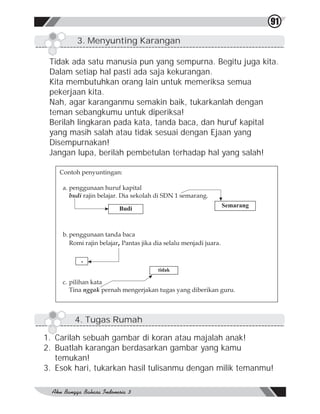 91

         3. Menyunting Karangan

 Tidak ada satu manusia pun yang sempurna. Begitu juga kita.
 Dalam setiap hal pasti ada saja kekurangan.
 Kita membutuhkan orang lain untuk memeriksa semua
 pekerjaan kita.
 Nah, agar karanganmu semakin baik, tukarkanlah dengan
 teman sebangkumu untuk diperiksa!
 Berilah lingkaran pada kata, tanda baca, dan huruf kapital
 yang masih salah atau tidak sesuai dengan Ejaan yang
 Disempurnakan!
 Jangan lupa, berilah pembetulan terhadap hal yang salah!

    Contoh penyuntingan:

    a. penggunaan huruf kapital

                                              Semarang
                       Budi




          .
                                  tidak




        4. Tugas Rumah

1. Carilah sebuah gambar di koran atau majalah anak!
2. Buatlah karangan berdasarkan gambar yang kamu
   temukan!
3. Esok hari, tukarkan hasil tulisanmu dengan milik temanmu!
 