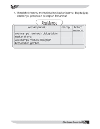 92

 4. Mintalah temanmu memeriksa hasil pekerjaanmu! Begitu juga
    sebaliknya, periksalah pekerjaan temanmu!


                         Aku Mampu
              kemampuanku               mampu   belum
                                                mampu
     Aku mampu menirukan dialog dalam
     naskah drama.
     Aku mampu menulis paragraph
     berdasarkan gambar.
 
