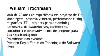 Mais de 20 anos de experiência em projetos de TI;
Modelagem, desenvolvimento, performance tuning,
migrações, ETL, projetos para datamining,
datamarts, datawarehouses, dashboards,
consultoria e desenvolvimento de projetos para
Business Intelligence
Palestrante dos eventos;
Pentaho Day e Forum de Tecnologia de Software
Livre
William Trochmann
 
