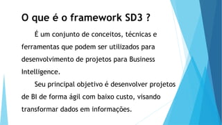 O que é o framework SD3 ?
É um conjunto de conceitos, técnicas e
ferramentas que podem ser utilizados para
desenvolvimento de projetos para Business
Intelligence.
Seu principal objetivo é desenvolver projetos
de BI de forma ágil com baixo custo, visando
transformar dados em informações.
 