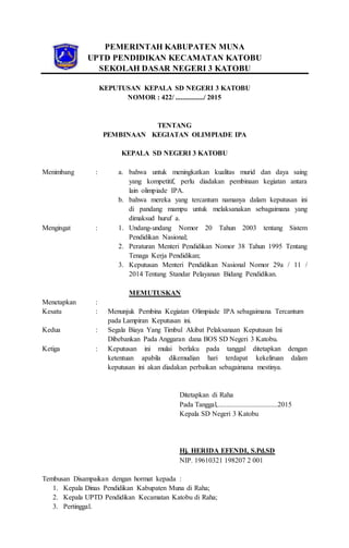 PEMERINTAH KABUPATEN MUNA
UPTD PENDIDIKAN KECAMATAN KATOBU
SEKOLAH DASAR NEGERI 3 KATOBU
KEPUTUSAN KEPALA SD NEGERI 3 KATOBU
NOMOR : 422/ ................/ 2015
TENTANG
PEMBINAAN KEGIATAN OLIMPIADE IPA
KEPALA SD NEGERI 3 KATOBU
Menimbang : a. bahwa untuk meningkatkan kualitas murid dan daya saing
yang kompetitif, perlu diadakan pembinaan kegiatan antara
lain olimpiade IPA.
b. bahwa mereka yang tercantum namanya dalam keputusan ini
di pandang mampu untuk melaksanakan sebagaimana yang
dimaksud huruf a.
Mengingat : 1. Undang-undang Nomor 20 Tahun 2003 tentang Sistem
Pendidikan Nasional;
2. Peraturan Menteri Pendidikan Nomor 38 Tahun 1995 Tentang
Tenaga Kerja Pendidikan;
3. Keputusan Menteri Pendidikan Nasional Nomor 29a / 11 /
2014 Tentang Standar Pelayanan Bidang Pendidikan.
MEMUTUSKAN
Menetapkan :
Kesatu : Menunjuk Pembina Kegiatan Olimpiade IPA sebagaimana Tercantum
pada Lampiran Keputusan ini.
Kedua : Segala Biaya Yang Timbul Akibat Pelaksanaan Keputusan Ini
Dibebankan Pada Anggaran dana BOS SD Negeri 3 Katobu.
Ketiga : Keputusan ini mulai berlaku pada tanggal ditetapkan dengan
ketentuan apabila dikemudian hari terdapat kekeliruan dalam
keputusan ini akan diadakan perbaikan sebagaimana mestinya.
Ditetapkan di Raha
Pada Tanggal,..................................2015
Kepala SD Negeri 3 Katobu
Hj. HERIDA EFENDI, S.Pd.SD
NIP. 19610321 198207 2 001
Tembusan Disampaikan dengan hormat kepada :
1. Kepala Dinas Pendidikan Kabupaten Muna di Raha;
2. Kepala UPTD Pendidikan Kecamatan Katobu di Raha;
3. Pertinggal.
 