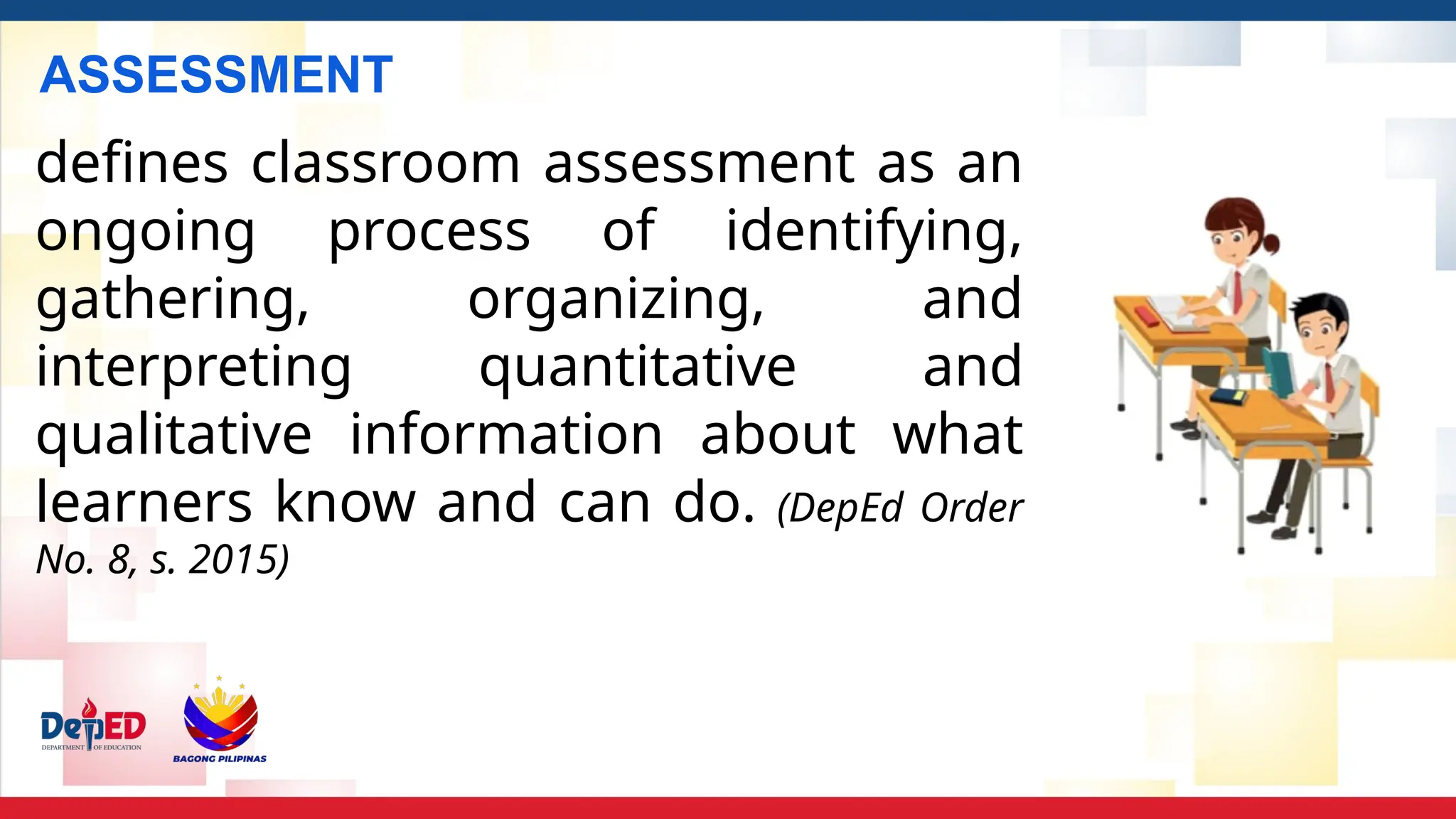 ASSESSMENT
defines classroom assessment as an
ongoing process of identifying,
gathering, organizing, and
interpreting quantitative and
qualitative information about what
learners know and can do. (DepEd Order
No. 8, s. 2015)
 
