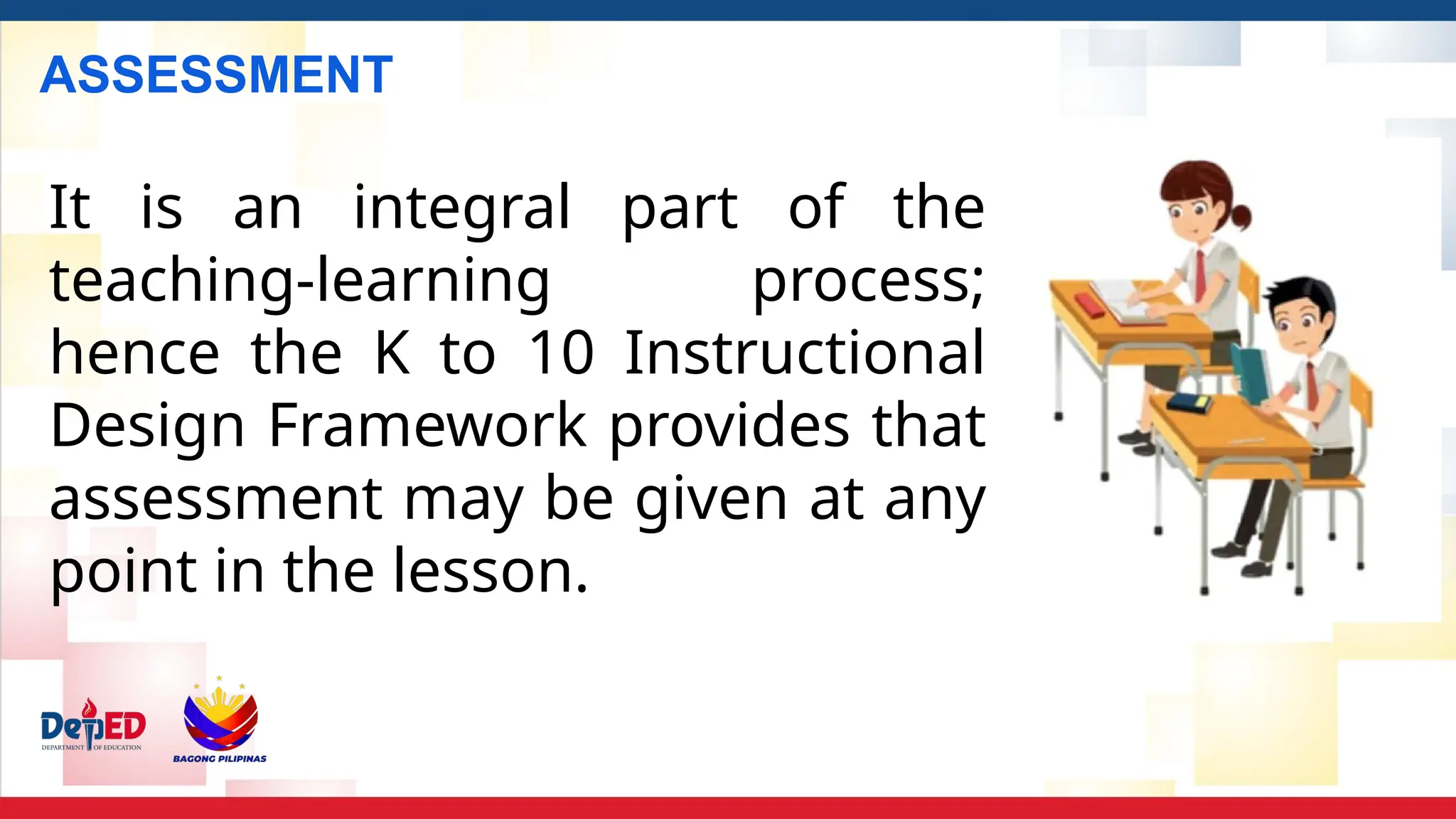ASSESSMENT
It is an integral part of the
teaching-learning process;
hence the K to 10 Instructional
Design Framework provides that
assessment may be given at any
point in the lesson.
 