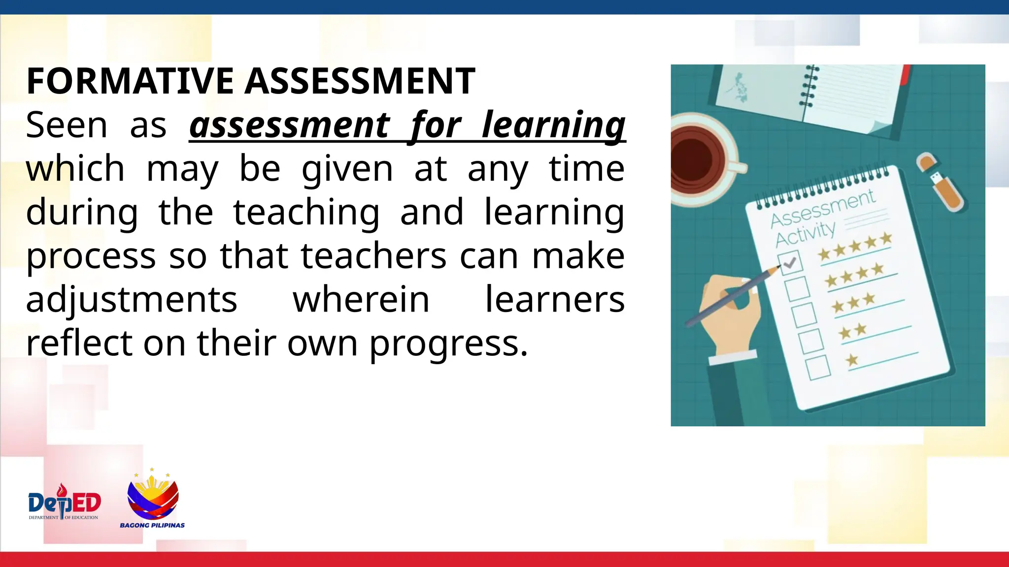 FORMATIVE ASSESSMENT
Seen as assessment for learning
which may be given at any time
during the teaching and learning
process so that teachers can make
adjustments wherein learners
reflect on their own progress.
 