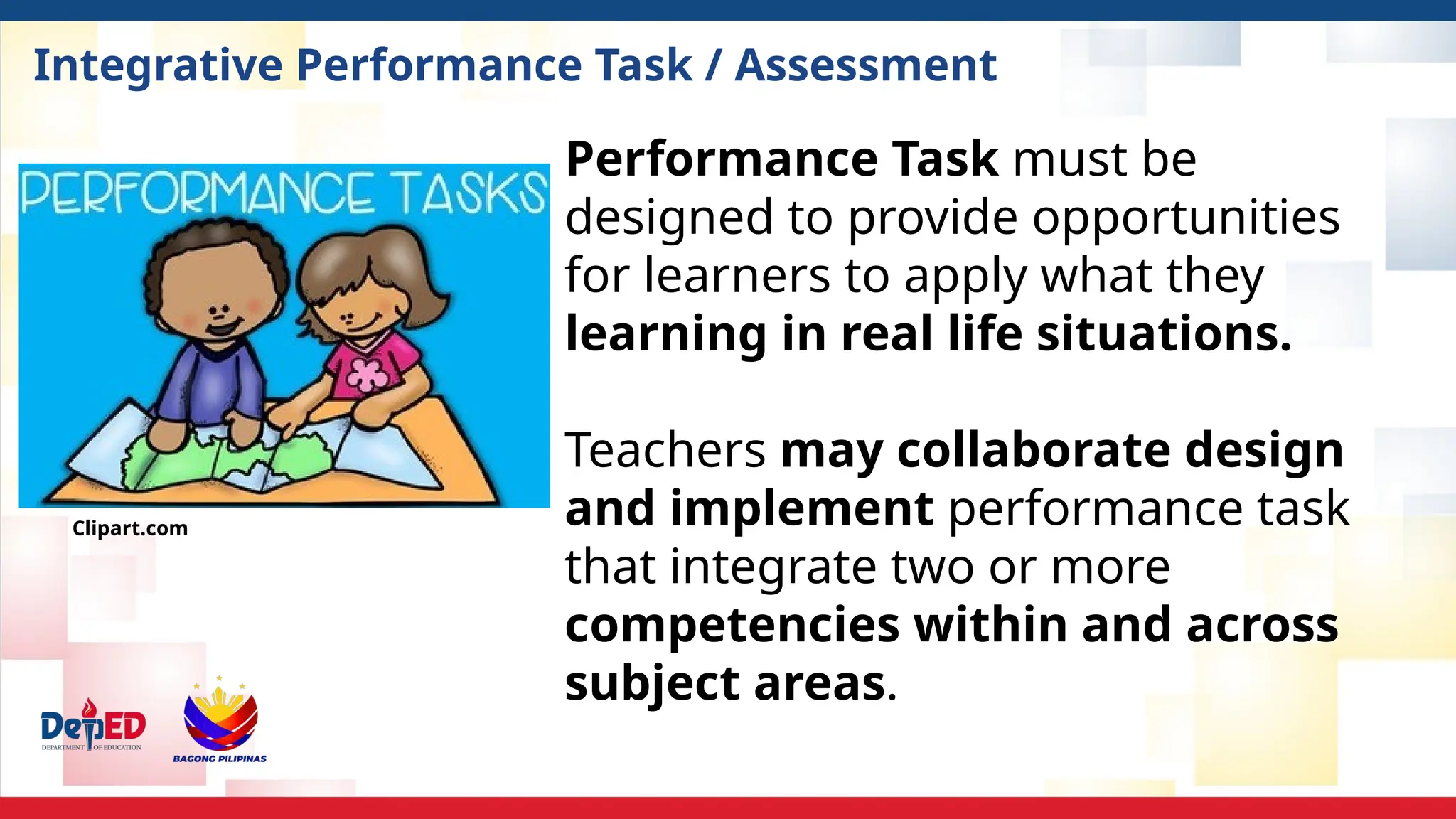 Integrative Performance Task / Assessment
Performance Task must be
designed to provide opportunities
for learners to apply what they
learning in real life situations.
Teachers may collaborate design
and implement performance task
that integrate two or more
competencies within and across
subject areas.
Clipart.com
 