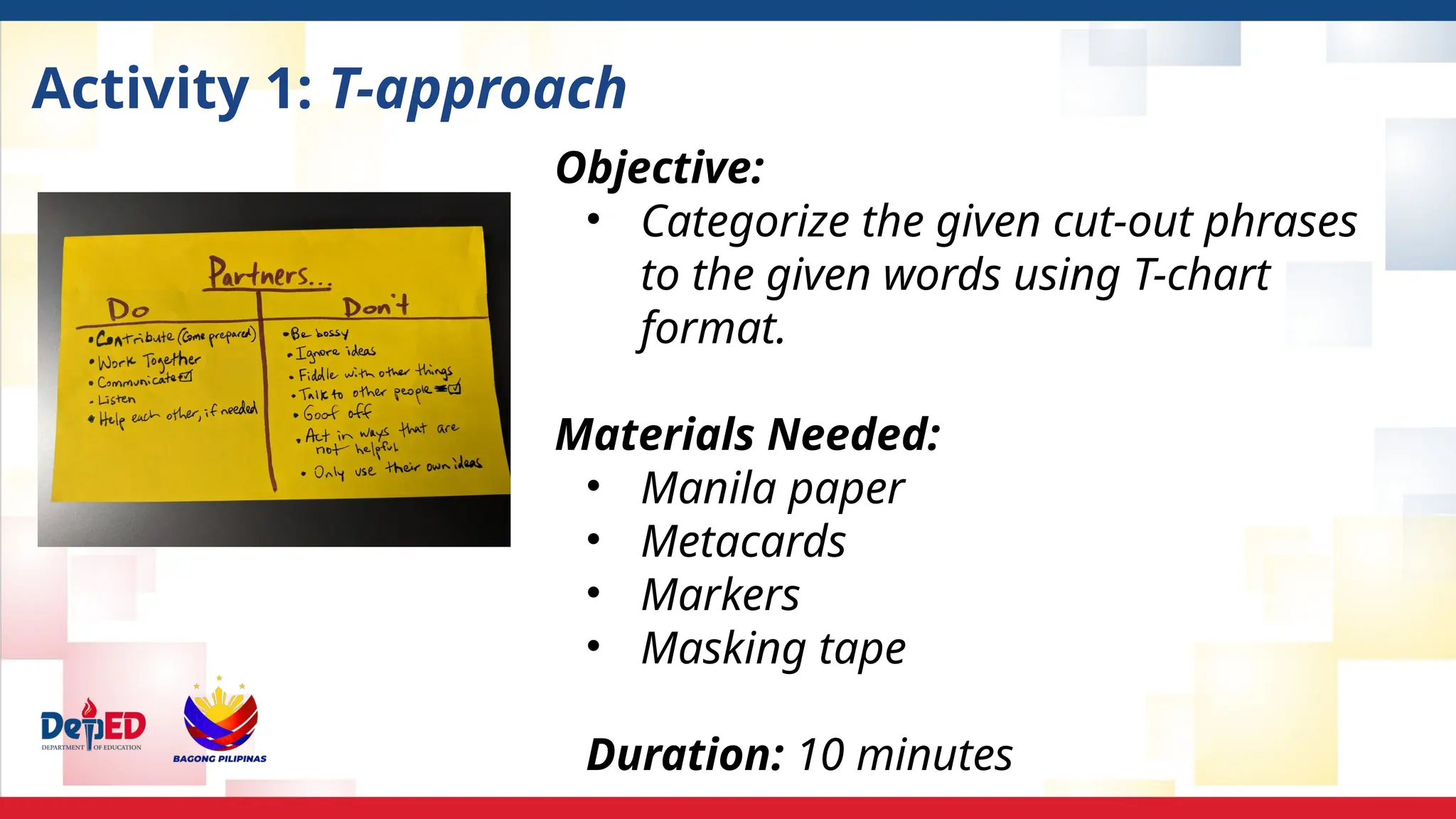 Activity 1: T-approach
Objective:
• Categorize the given cut-out phrases
to the given words using T-chart
format.
Materials Needed:
• Manila paper
• Metacards
• Markers
• Masking tape
Duration: 10 minutes
 