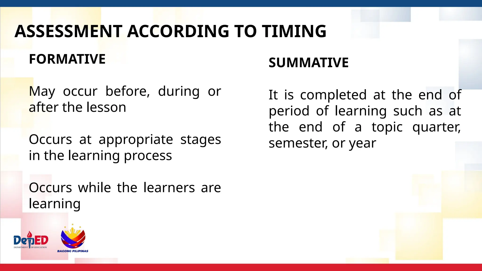 ASSESSMENT ACCORDING TO TIMING
FORMATIVE
May occur before, during or
after the lesson
Occurs at appropriate stages
in the learning process
Occurs while the learners are
learning
SUMMATIVE
It is completed at the end of
period of learning such as at
the end of a topic quarter,
semester, or year
 
