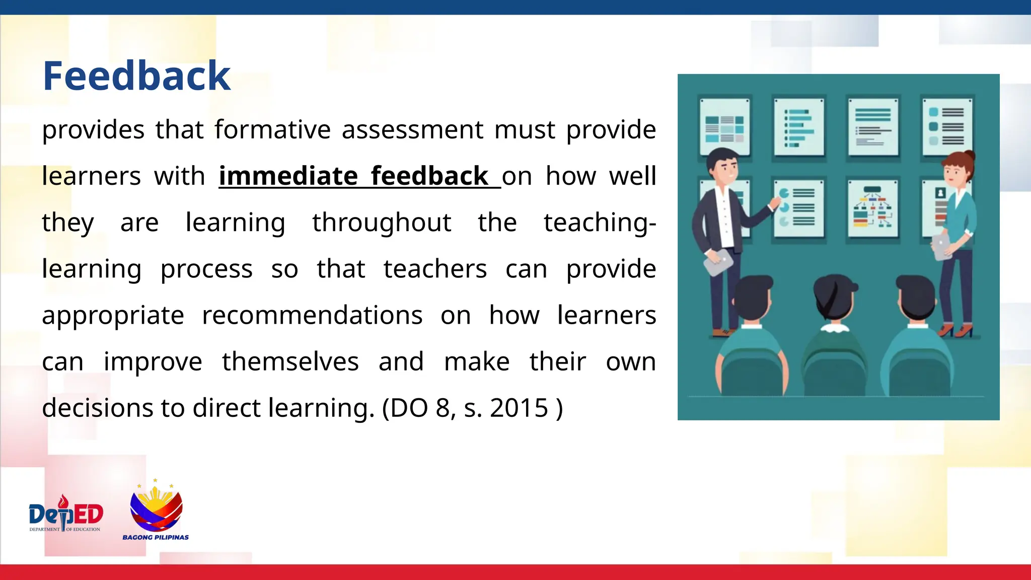 provides that formative assessment must provide
learners with immediate feedback on how well
they are learning throughout the teaching-
learning process so that teachers can provide
appropriate recommendations on how learners
can improve themselves and make their own
decisions to direct learning. (DO 8, s. 2015 )
Feedback
 