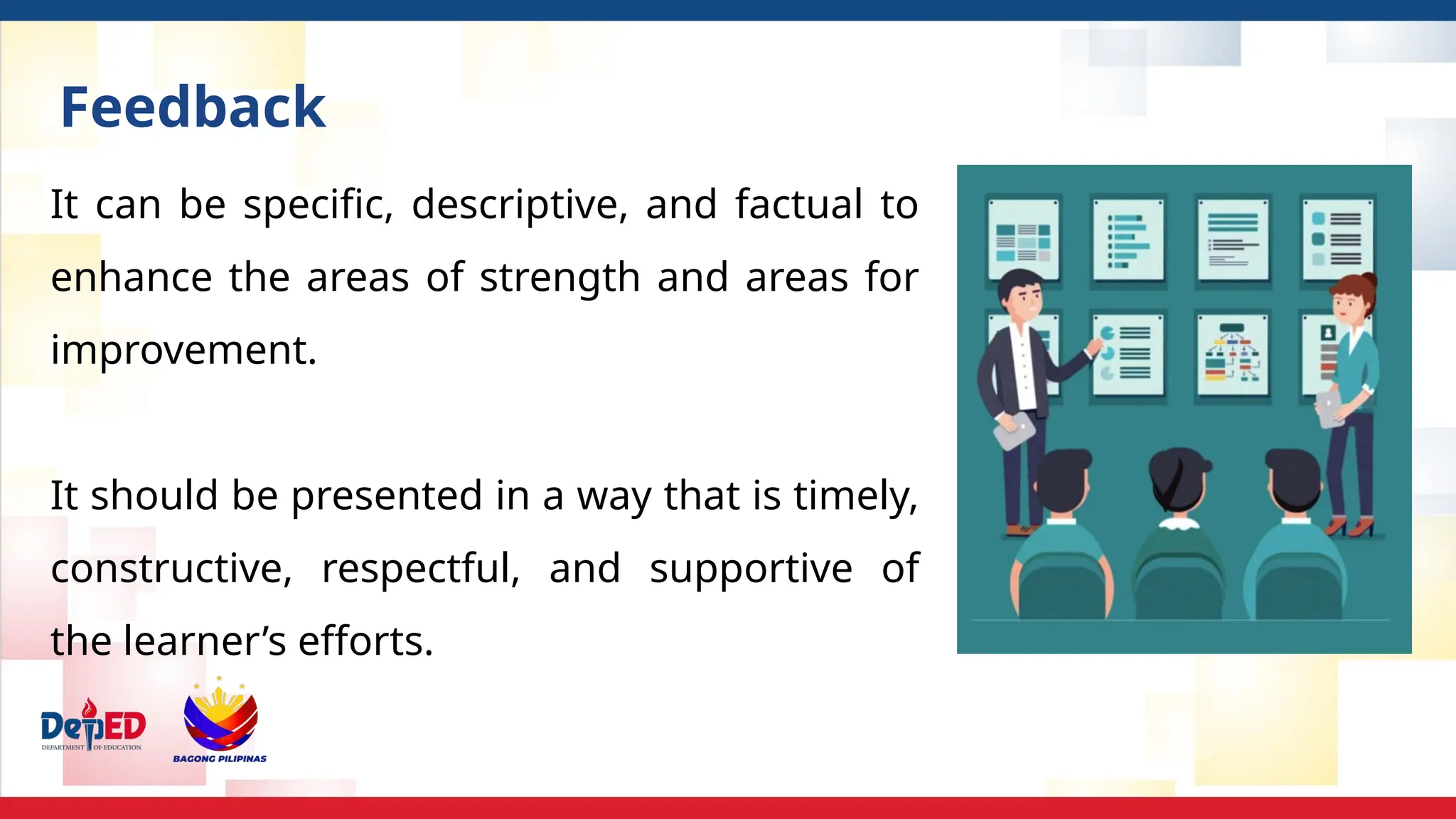 It can be specific, descriptive, and factual to
enhance the areas of strength and areas for
improvement.
It should be presented in a way that is timely,
constructive, respectful, and supportive of
the learner’s efforts.
Feedback
 