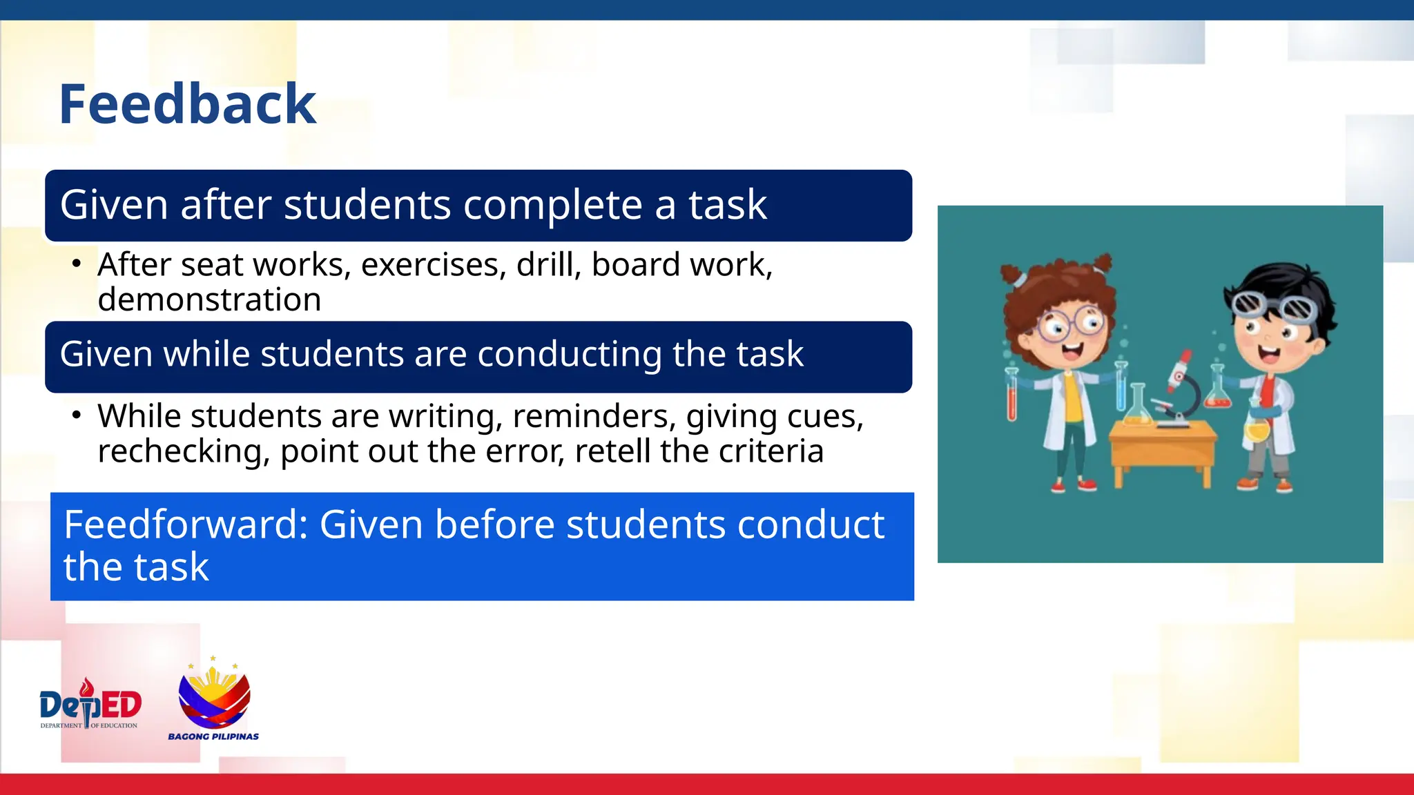 Given after students complete a task
• After seat works, exercises, drill, board work,
demonstration
Given while students are conducting the task
• While students are writing, reminders, giving cues,
rechecking, point out the error, retell the criteria
Feedforward: Given before students conduct
the task
Feedback
 