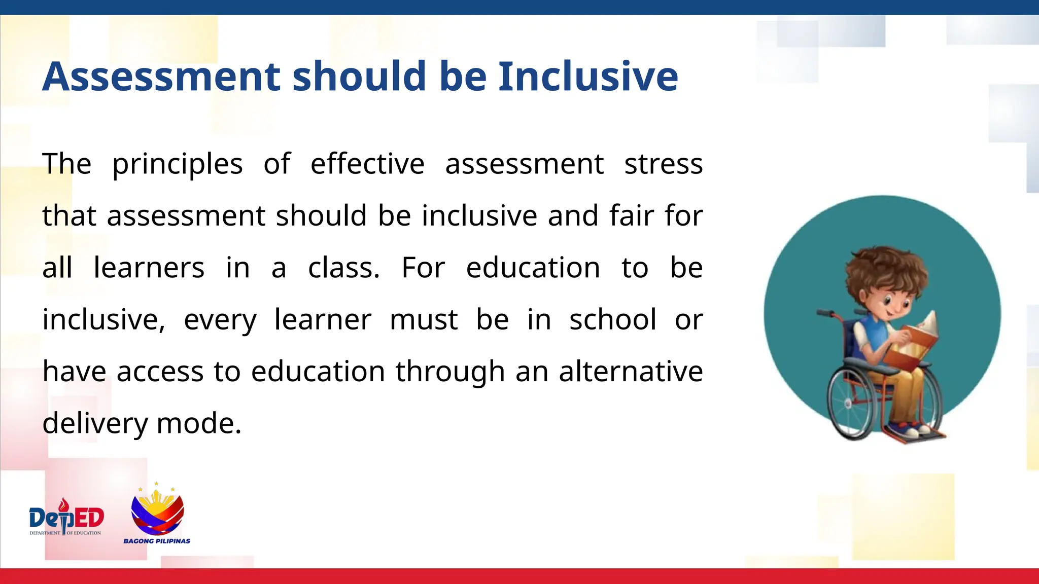Assessment should be Inclusive
The principles of effective assessment stress
that assessment should be inclusive and fair for
all learners in a class. For education to be
inclusive, every learner must be in school or
have access to education through an alternative
delivery mode.
 