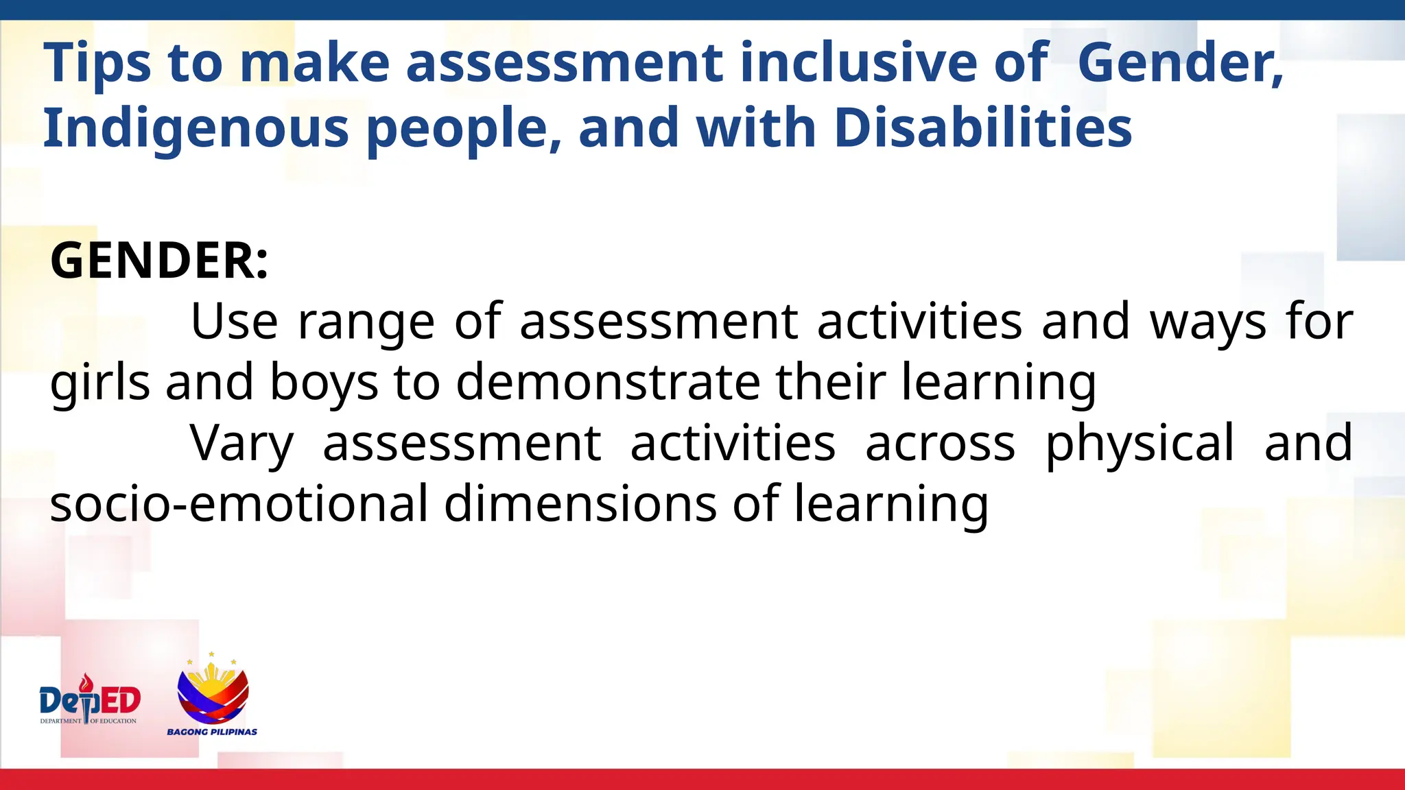 Tips to make assessment inclusive of Gender,
Indigenous people, and with Disabilities
GENDER:
Use range of assessment activities and ways for
girls and boys to demonstrate their learning
Vary assessment activities across physical and
socio-emotional dimensions of learning
 