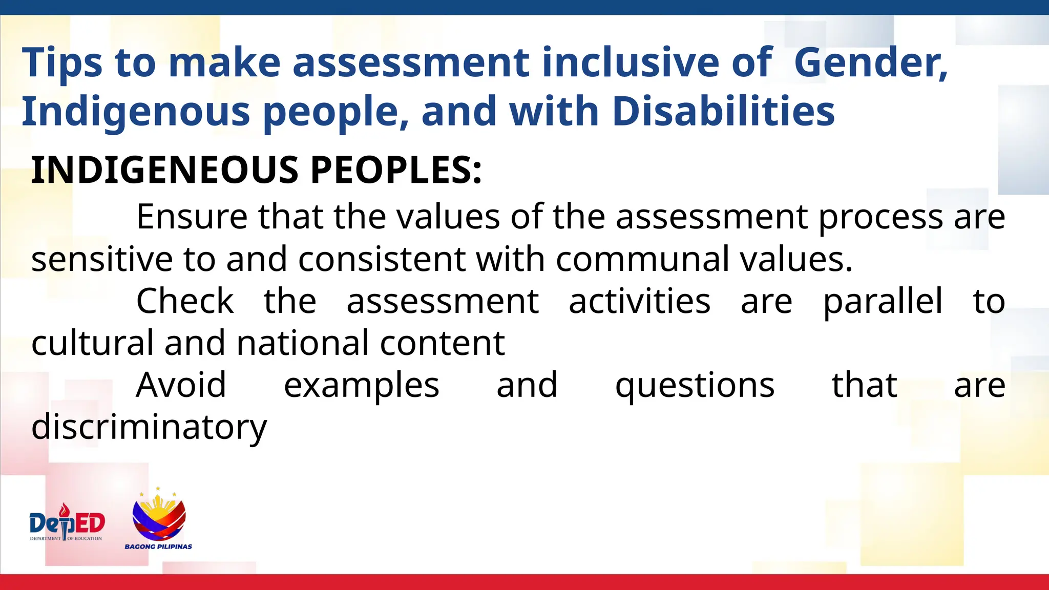 Tips to make assessment inclusive of Gender,
Indigenous people, and with Disabilities
INDIGENEOUS PEOPLES:
Ensure that the values of the assessment process are
sensitive to and consistent with communal values.
Check the assessment activities are parallel to
cultural and national content
Avoid examples and questions that are
discriminatory
 