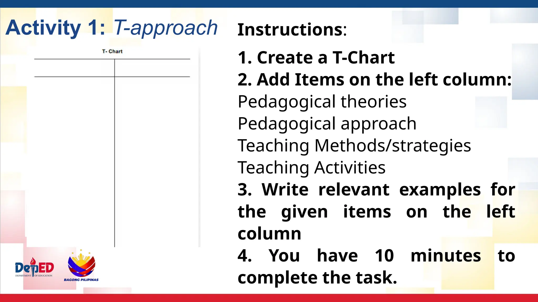Activity 1: T-approach Instructions:
1. Create a T-Chart
2. Add Items on the left column:
Pedagogical theories
Pedagogical approach
Teaching Methods/strategies
Teaching Activities
3. Write relevant examples for
the given items on the left
column
4. You have 10 minutes to
complete the task.
 