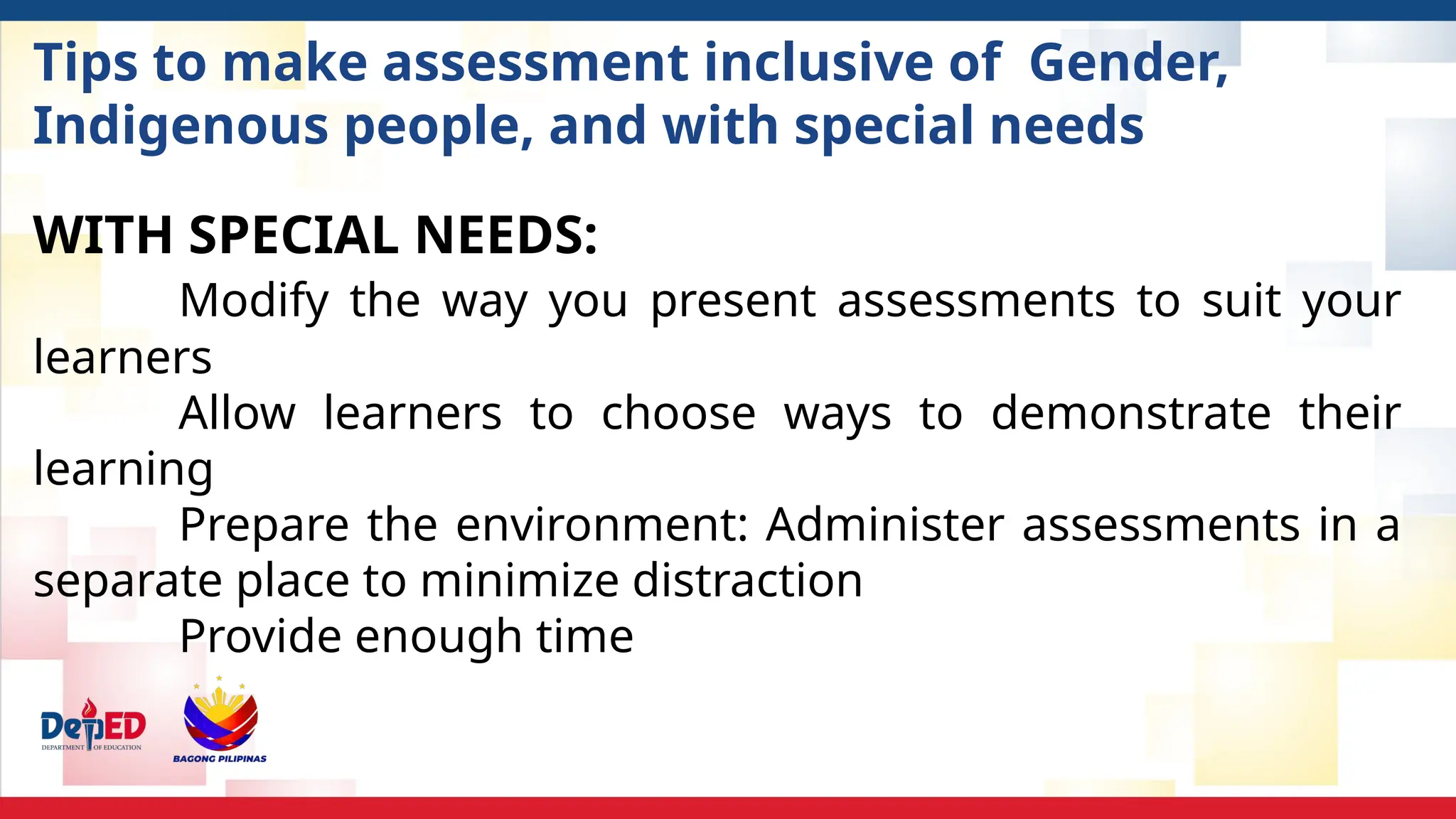 Tips to make assessment inclusive of Gender,
Indigenous people, and with special needs
WITH SPECIAL NEEDS:
Modify the way you present assessments to suit your
learners
Allow learners to choose ways to demonstrate their
learning
Prepare the environment: Administer assessments in a
separate place to minimize distraction
Provide enough time
 