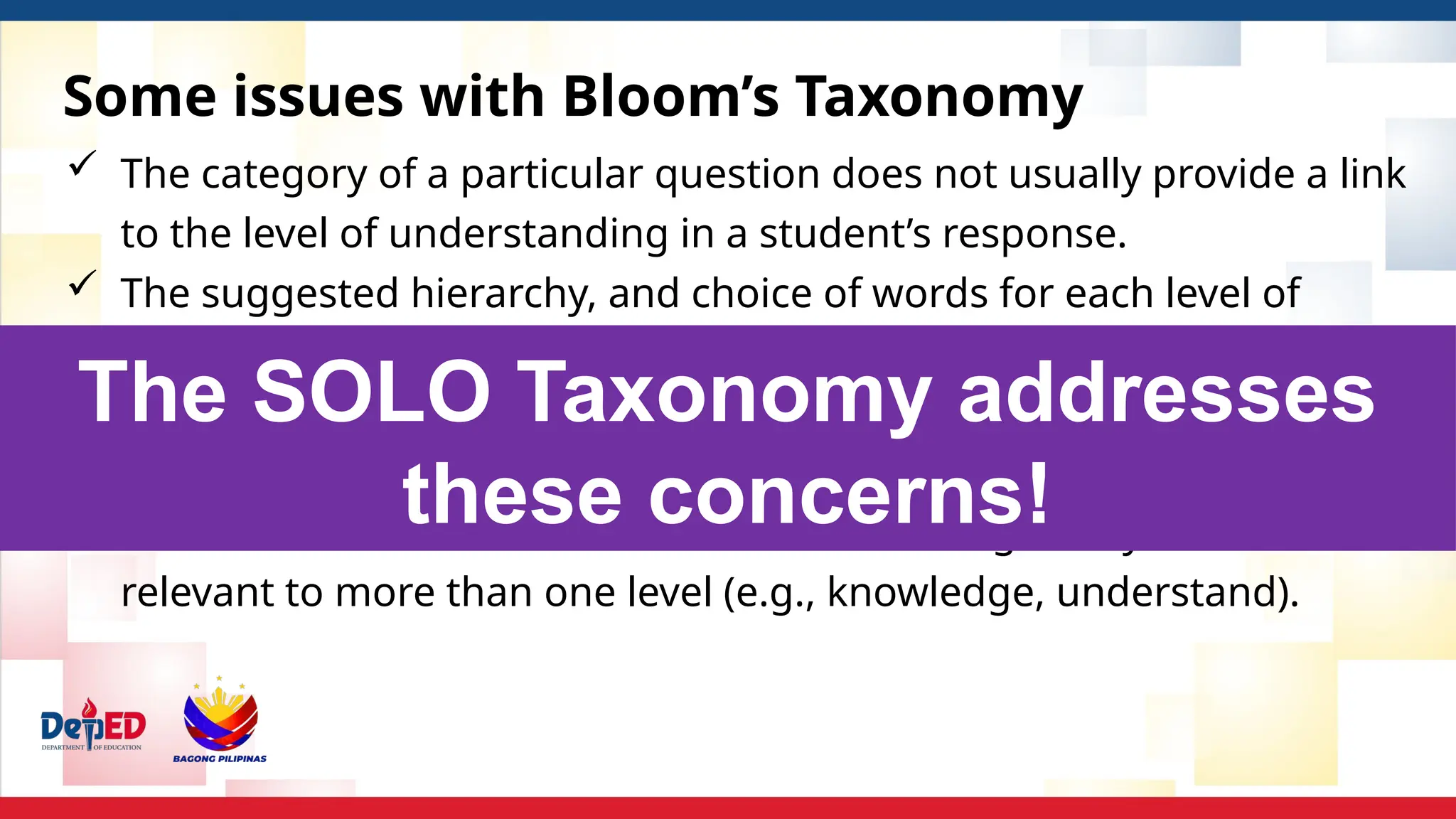 Some issues with Bloom’s Taxonomy
 The category of a particular question does not usually provide a link
to the level of understanding in a student’s response.
 The suggested hierarchy, and choice of words for each level of
Bloom’s Taxonomy makes it difficult to have an exact meaning (or use
the idea) with young students.
 There are difficulties with the complexity associated with putting the
ideas of Bloom into a normal classroom setting. Many words used are
relevant to more than one level (e.g., knowledge, understand).
The SOLO Taxonomy addresses
these concerns!
 
