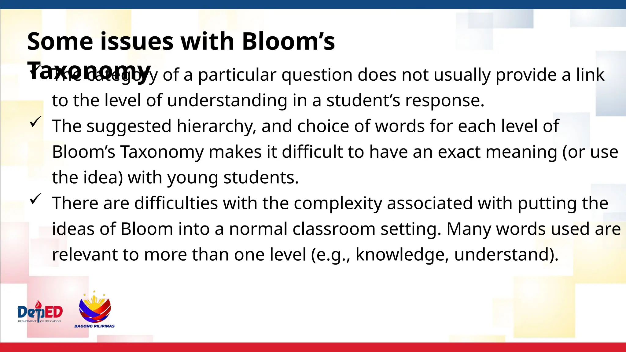 Some issues with Bloom’s
Taxonomy
 The category of a particular question does not usually provide a link
to the level of understanding in a student’s response.
 The suggested hierarchy, and choice of words for each level of
Bloom’s Taxonomy makes it difficult to have an exact meaning (or use
the idea) with young students.
 There are difficulties with the complexity associated with putting the
ideas of Bloom into a normal classroom setting. Many words used are
relevant to more than one level (e.g., knowledge, understand).
 