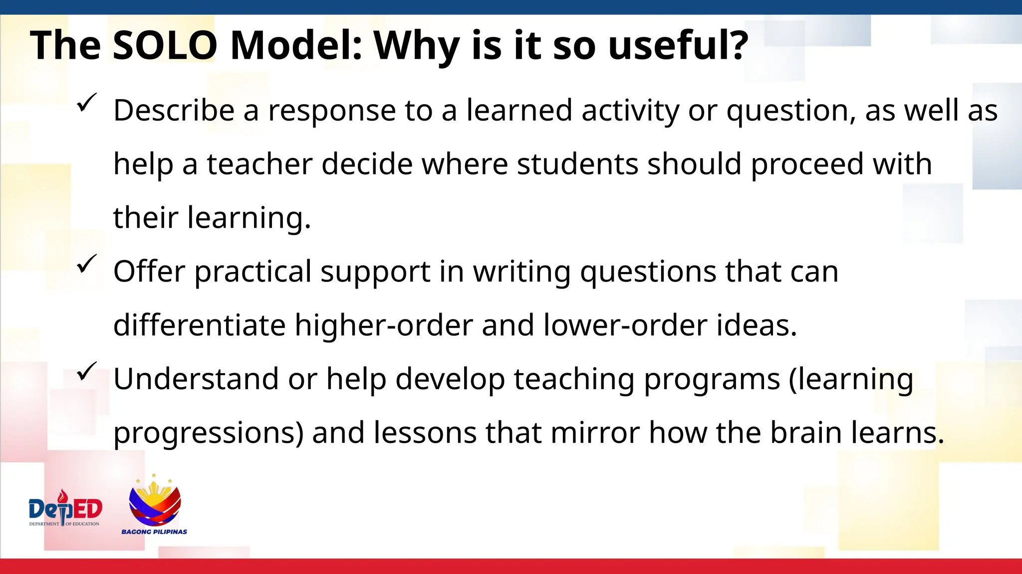 The SOLO Model: Why is it so useful?
 Describe a response to a learned activity or question, as well as
help a teacher decide where students should proceed with
their learning.
 Offer practical support in writing questions that can
differentiate higher-order and lower-order ideas.
 Understand or help develop teaching programs (learning
progressions) and lessons that mirror how the brain learns.
 