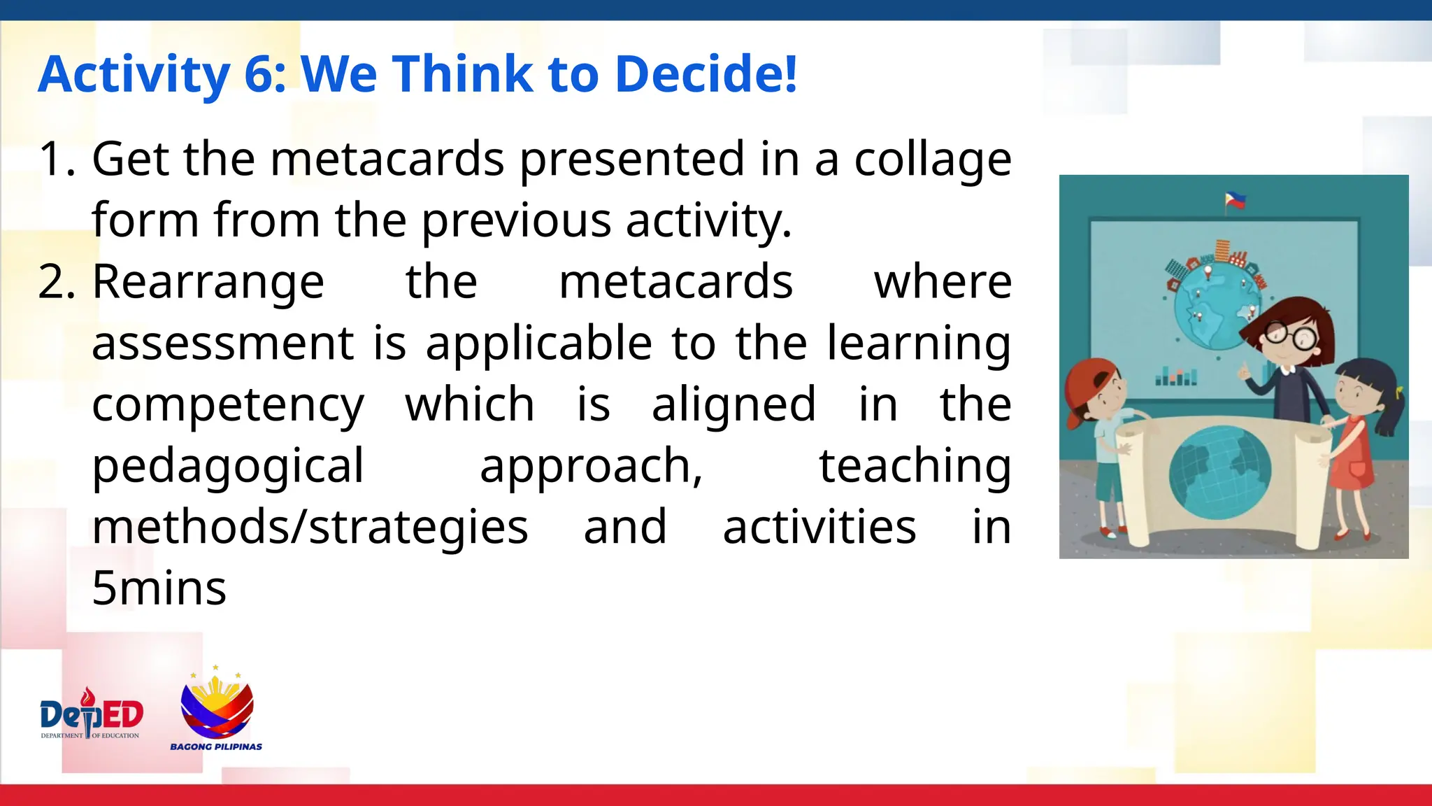 Activity 6: We Think to Decide!
1. Get the metacards presented in a collage
form from the previous activity.
2. Rearrange the metacards where
assessment is applicable to the learning
competency which is aligned in the
pedagogical approach, teaching
methods/strategies and activities in
5mins
 