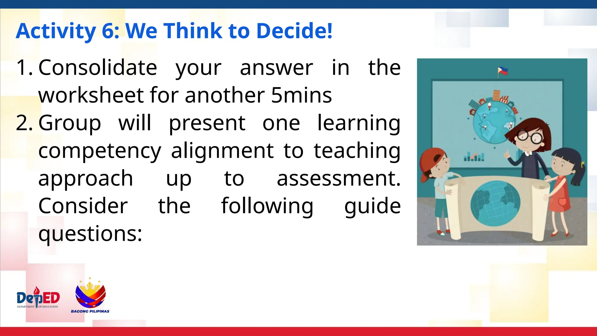 Activity 6: We Think to Decide!
1. Consolidate your answer in the
worksheet for another 5mins
2. Group will present one learning
competency alignment to teaching
approach up to assessment.
Consider the following guide
questions:
 