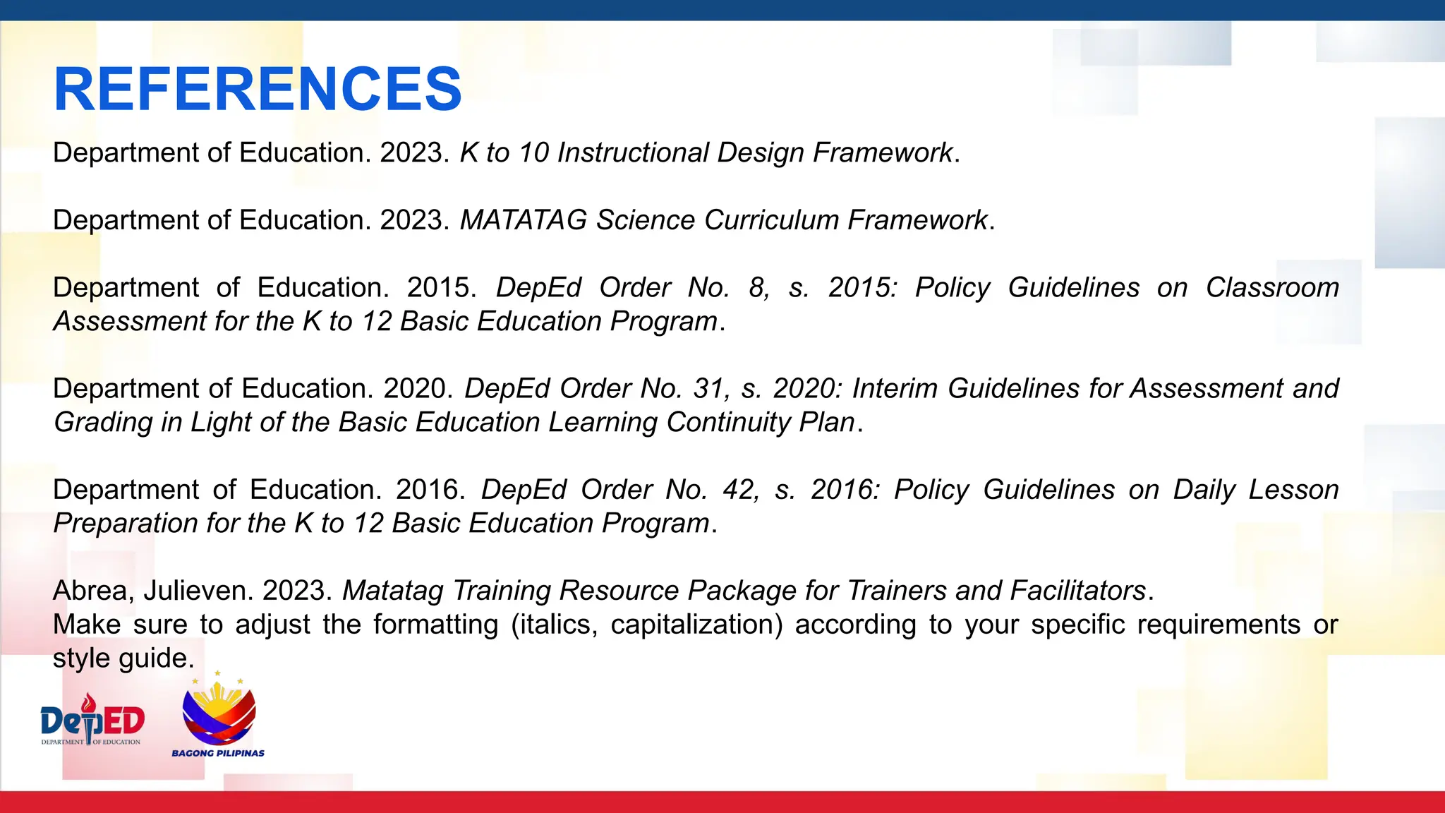 REFERENCES
Department of Education. 2023. K to 10 Instructional Design Framework.
Department of Education. 2023. MATATAG Science Curriculum Framework.
Department of Education. 2015. DepEd Order No. 8, s. 2015: Policy Guidelines on Classroom
Assessment for the K to 12 Basic Education Program.
Department of Education. 2020. DepEd Order No. 31, s. 2020: Interim Guidelines for Assessment and
Grading in Light of the Basic Education Learning Continuity Plan.
Department of Education. 2016. DepEd Order No. 42, s. 2016: Policy Guidelines on Daily Lesson
Preparation for the K to 12 Basic Education Program.
Abrea, Julieven. 2023. Matatag Training Resource Package for Trainers and Facilitators.
Make sure to adjust the formatting (italics, capitalization) according to your specific requirements or
style guide.
 