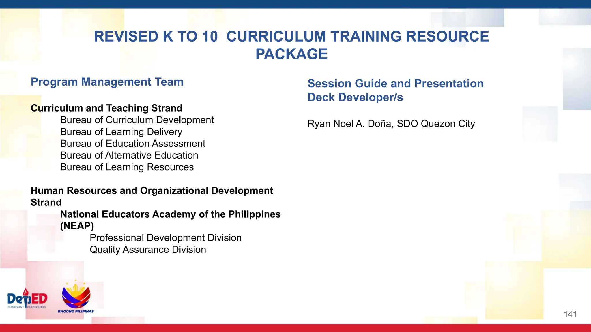 Program Management Team
Curriculum and Teaching Strand
Bureau of Curriculum Development
Bureau of Learning Delivery
Bureau of Education Assessment
Bureau of Alternative Education
Bureau of Learning Resources
Human Resources and Organizational Development
Strand
National Educators Academy of the Philippines
(NEAP)
Professional Development Division
Quality Assurance Division
Session Guide and Presentation
Deck Developer/s
Ryan Noel A. Doña, SDO Quezon City
REVISED K TO 10 CURRICULUM TRAINING RESOURCE
PACKAGE
141
 