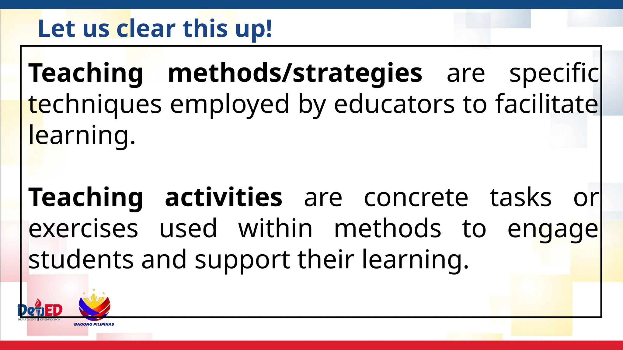 Teaching methods/strategies are specific
techniques employed by educators to facilitate
learning.
Teaching activities are concrete tasks or
exercises used within methods to engage
students and support their learning.
Let us clear this up!
 