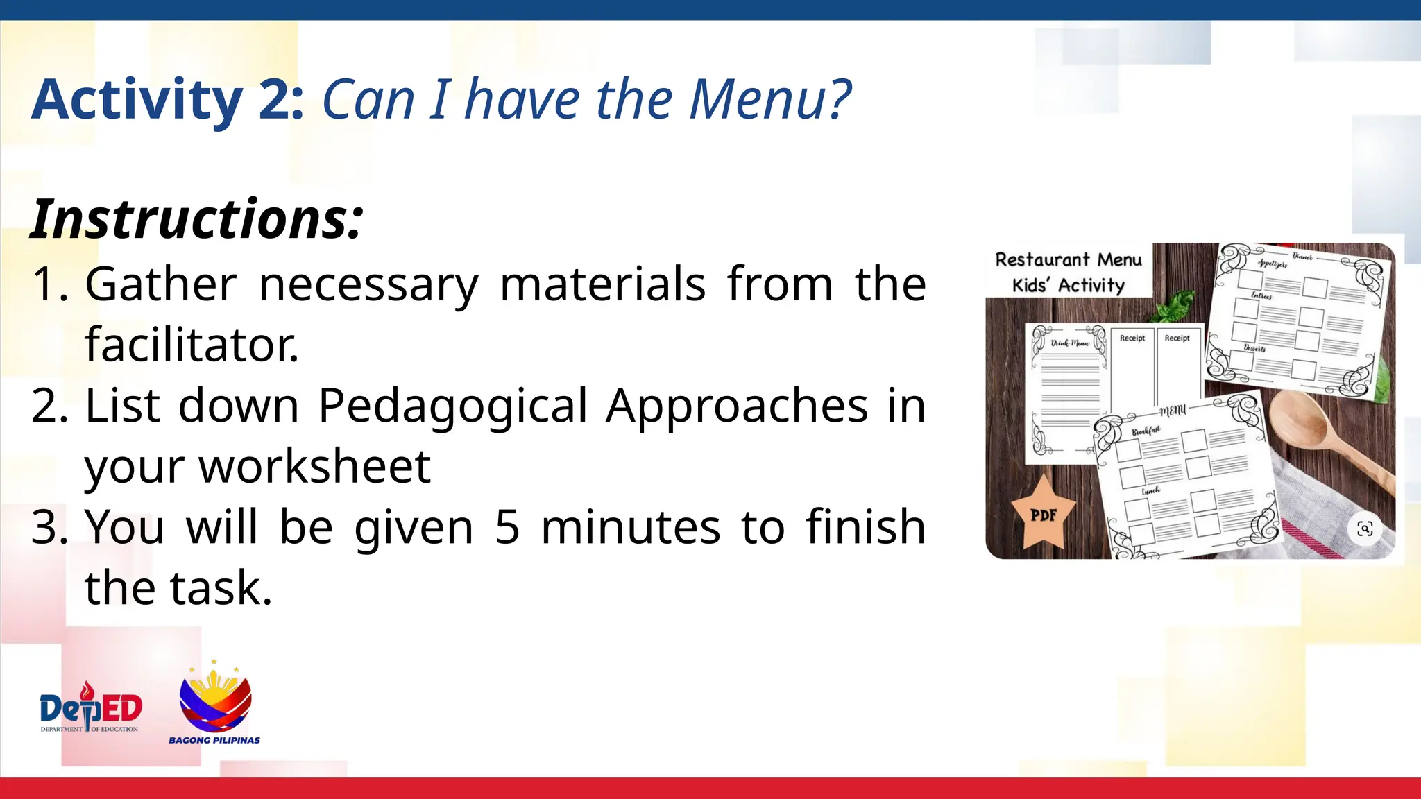 Activity 2: Can I have the Menu?
Instructions:
1. Gather necessary materials from the
facilitator.
2. List down Pedagogical Approaches in
your worksheet
3. You will be given 5 minutes to finish
the task.
 