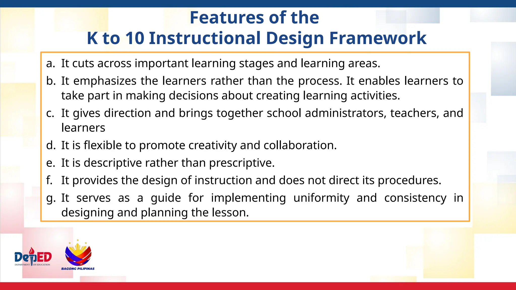 Features of the
K to 10 Instructional Design Framework
a. It cuts across important learning stages and learning areas.
b. It emphasizes the learners rather than the process. It enables learners to
take part in making decisions about creating learning activities.
c. It gives direction and brings together school administrators, teachers, and
learners
d. It is flexible to promote creativity and collaboration.
e. It is descriptive rather than prescriptive.
f. It provides the design of instruction and does not direct its procedures.
g. It serves as a guide for implementing uniformity and consistency in
designing and planning the lesson.
 