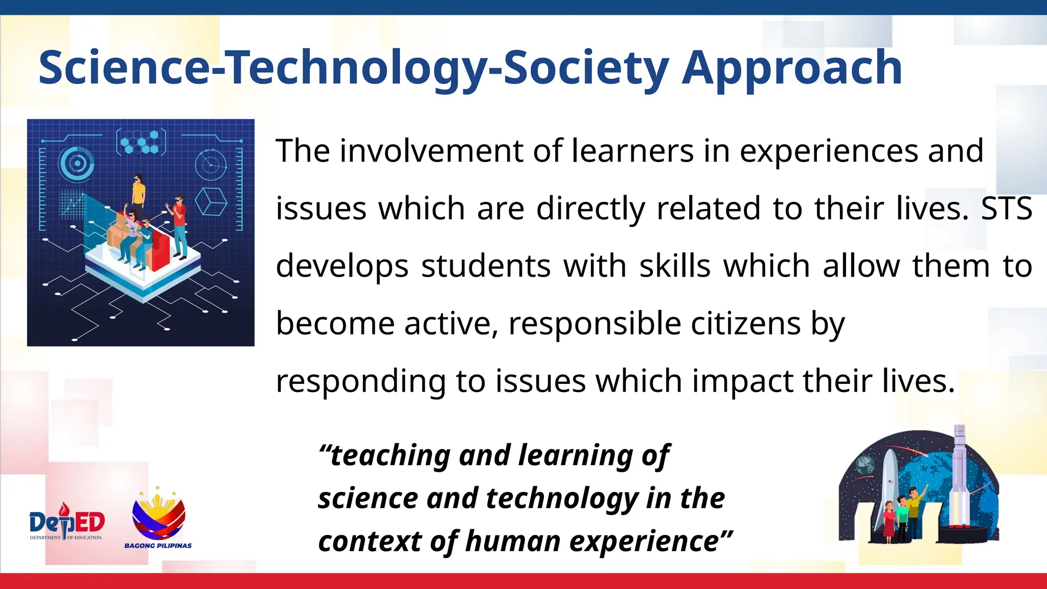 Science-Technology-Society Approach
The involvement of learners in experiences and
issues which are directly related to their lives. STS
develops students with skills which allow them to
become active, responsible citizens by
responding to issues which impact their lives.
“teaching and learning of
science and technology in the
context of human experience”
 