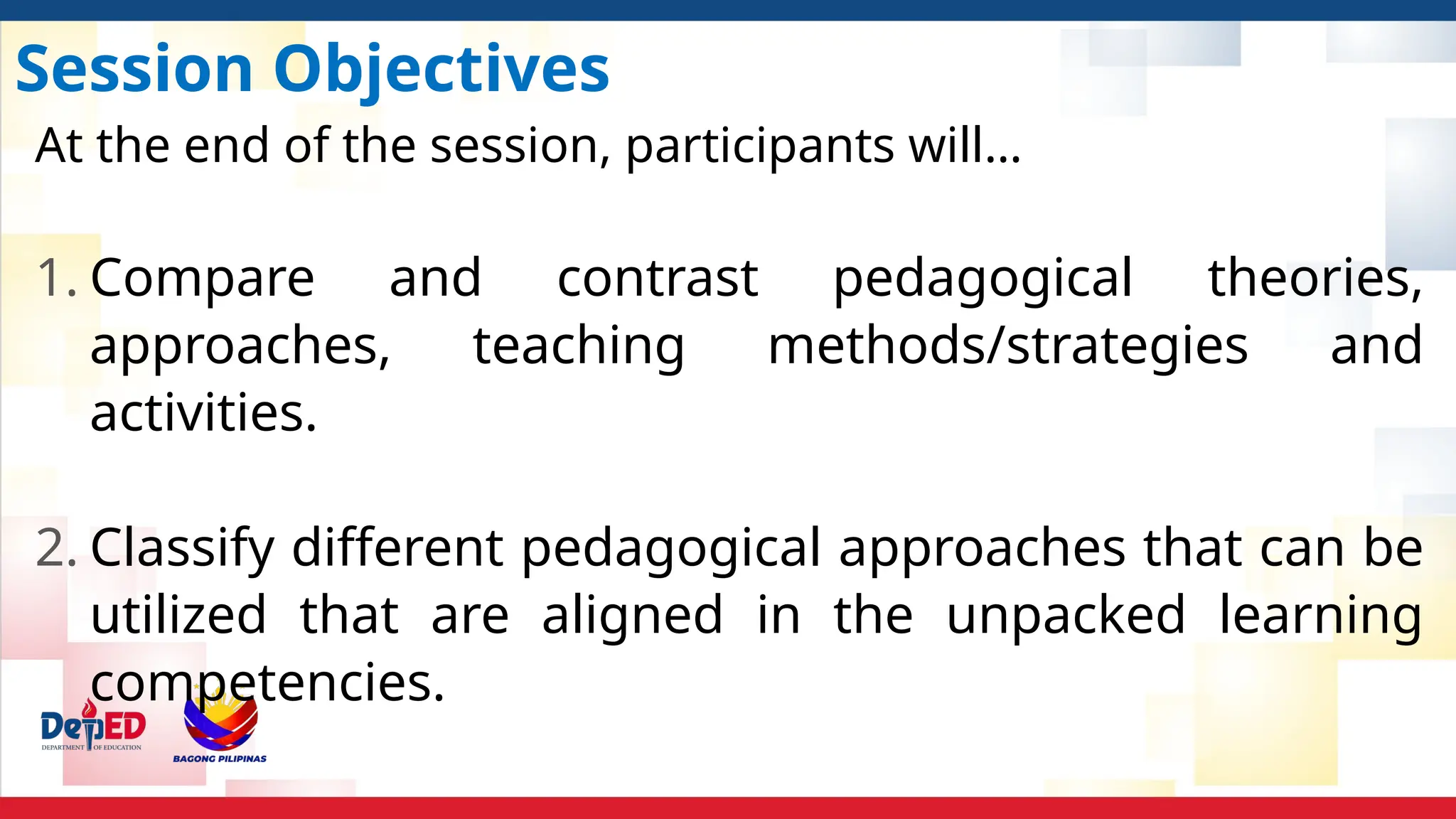 Session Objectives
At the end of the session, participants will…
1. Compare and contrast pedagogical theories,
approaches, teaching methods/strategies and
activities.
2. Classify different pedagogical approaches that can be
utilized that are aligned in the unpacked learning
competencies.
 