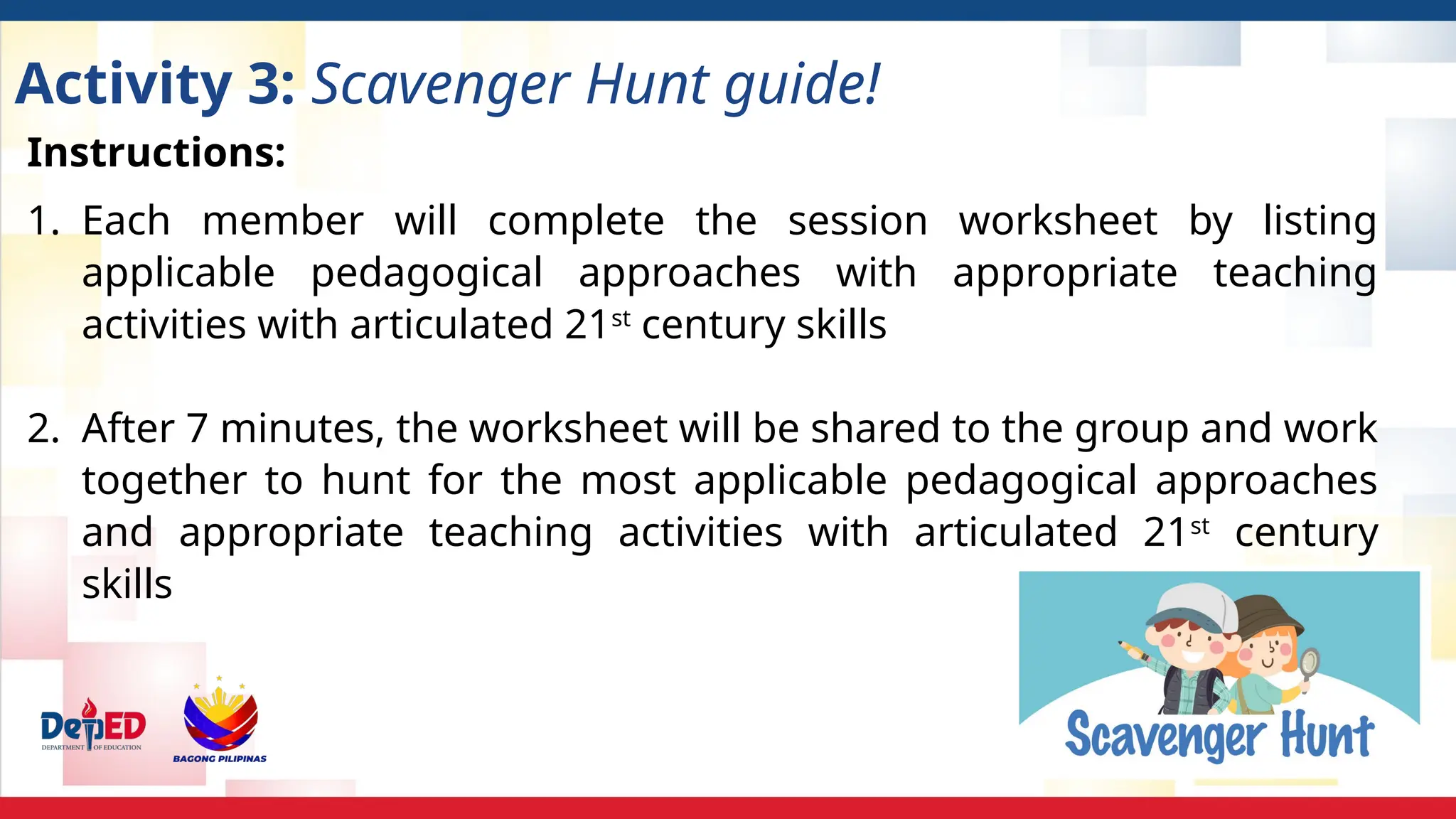 Activity 3: Scavenger Hunt guide!
Instructions:
1. Each member will complete the session worksheet by listing
applicable pedagogical approaches with appropriate teaching
activities with articulated 21st
century skills
2. After 7 minutes, the worksheet will be shared to the group and work
together to hunt for the most applicable pedagogical approaches
and appropriate teaching activities with articulated 21st
century
skills
 