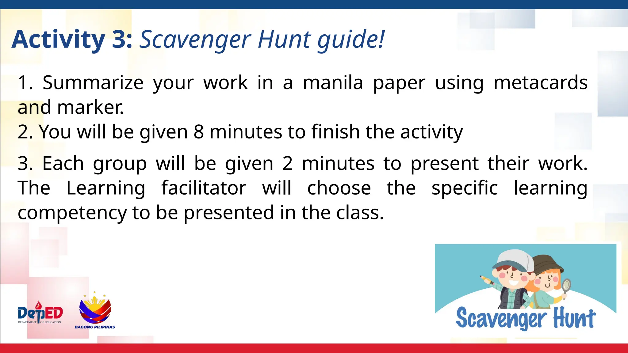 Activity 3: Scavenger Hunt guide!
1. Summarize your work in a manila paper using metacards
and marker.
2. You will be given 8 minutes to finish the activity
3. Each group will be given 2 minutes to present their work.
The Learning facilitator will choose the specific learning
competency to be presented in the class.
 
