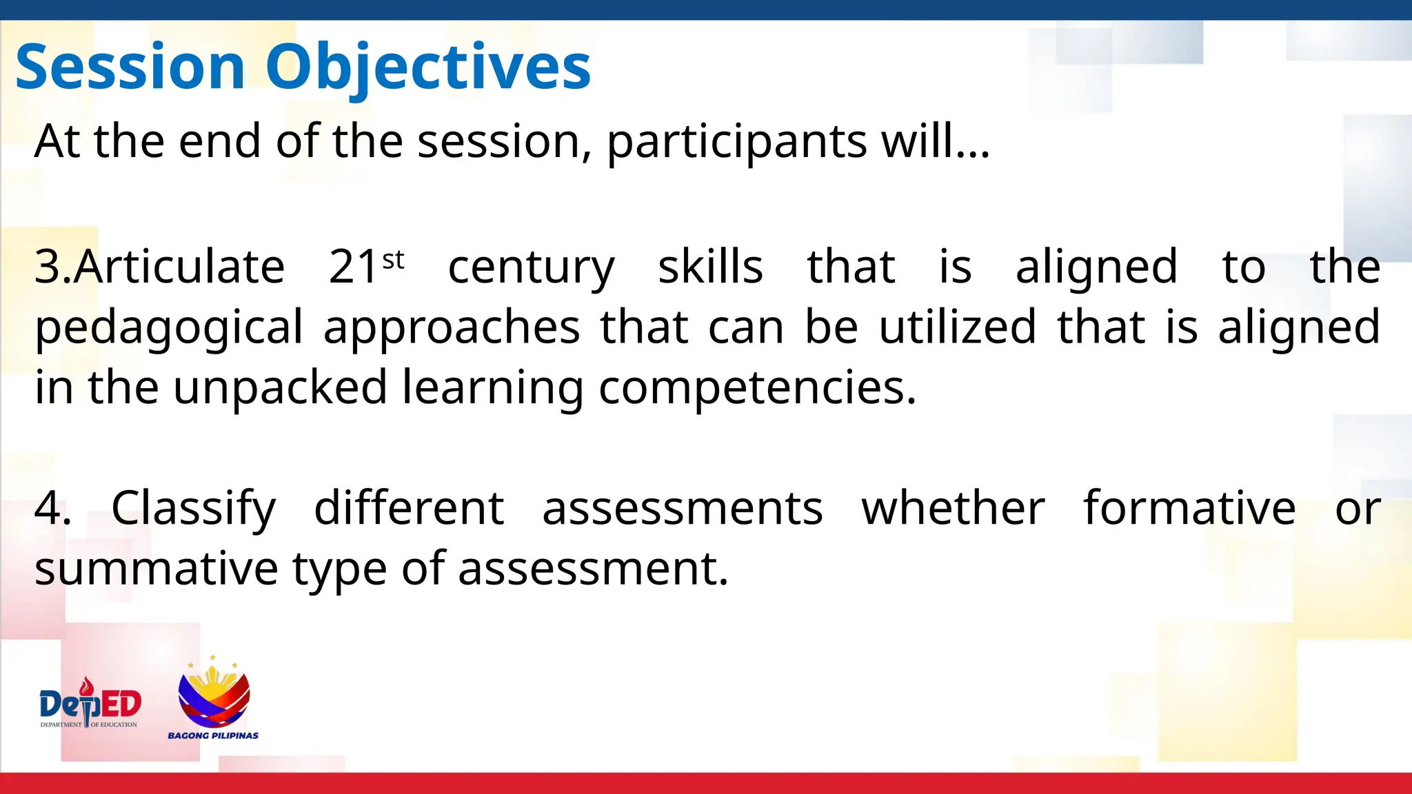 Session Objectives
At the end of the session, participants will…
3.Articulate 21st
century skills that is aligned to the
pedagogical approaches that can be utilized that is aligned
in the unpacked learning competencies.
4. Classify different assessments whether formative or
summative type of assessment.
 