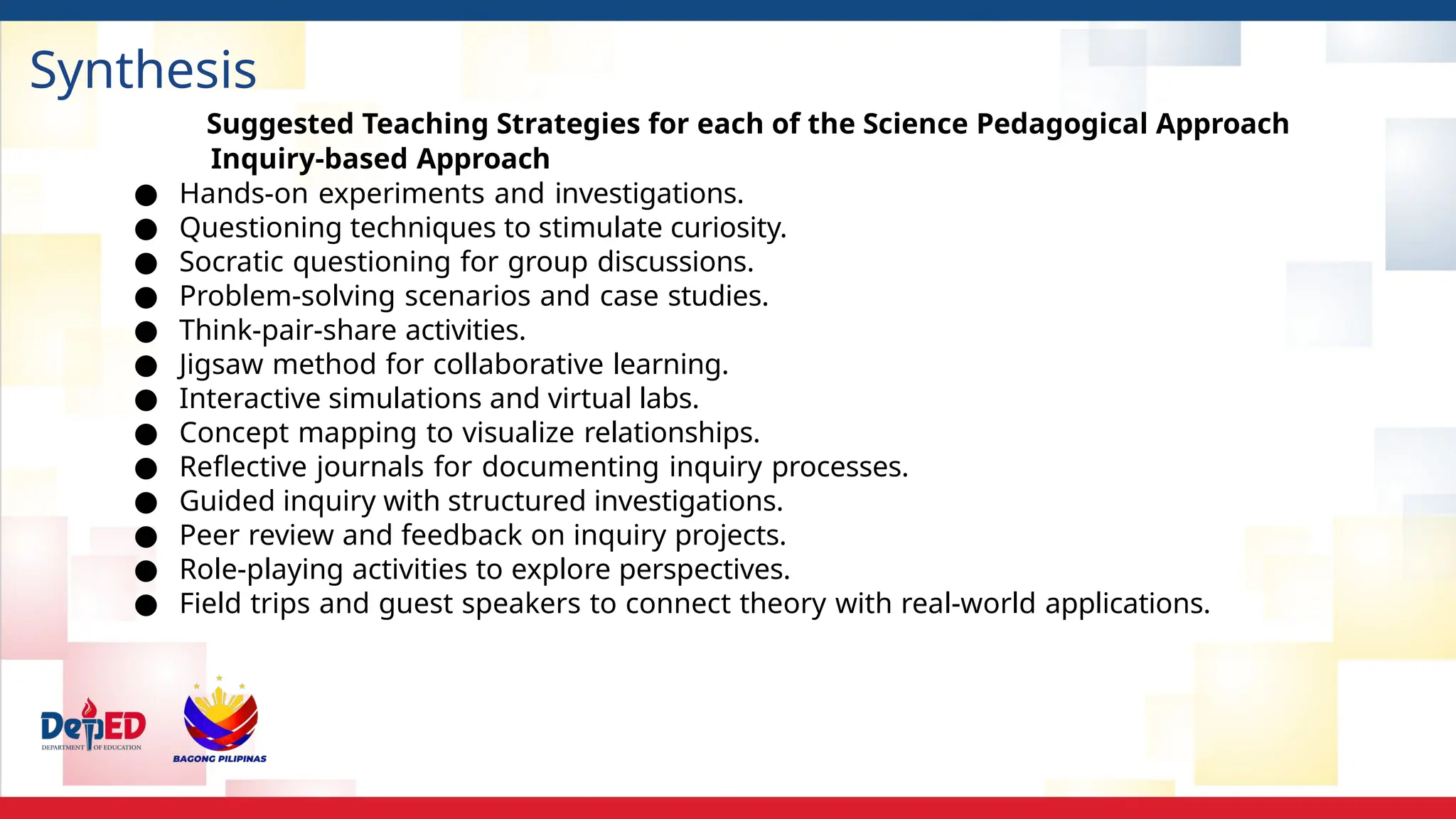 Synthesis
Suggested Teaching Strategies for each of the Science Pedagogical Approach
Inquiry-based Approach
● Hands-on experiments and investigations.
● Questioning techniques to stimulate curiosity.
● Socratic questioning for group discussions.
● Problem-solving scenarios and case studies.
● Think-pair-share activities.
● Jigsaw method for collaborative learning.
● Interactive simulations and virtual labs.
● Concept mapping to visualize relationships.
● Reflective journals for documenting inquiry processes.
● Guided inquiry with structured investigations.
● Peer review and feedback on inquiry projects.
● Role-playing activities to explore perspectives.
● Field trips and guest speakers to connect theory with real-world applications.
 