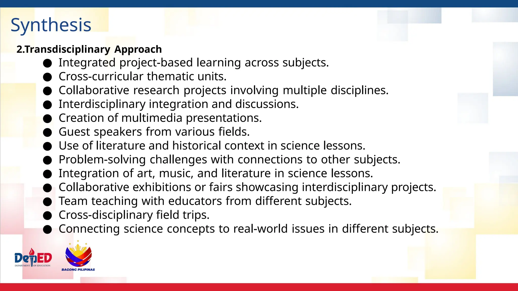 Synthesis
2.Transdisciplinary Approach
● Integrated project-based learning across subjects.
● Cross-curricular thematic units.
● Collaborative research projects involving multiple disciplines.
● Interdisciplinary integration and discussions.
● Creation of multimedia presentations.
● Guest speakers from various fields.
● Use of literature and historical context in science lessons.
● Problem-solving challenges with connections to other subjects.
● Integration of art, music, and literature in science lessons.
● Collaborative exhibitions or fairs showcasing interdisciplinary projects.
● Team teaching with educators from different subjects.
● Cross-disciplinary field trips.
● Connecting science concepts to real-world issues in different subjects.
 