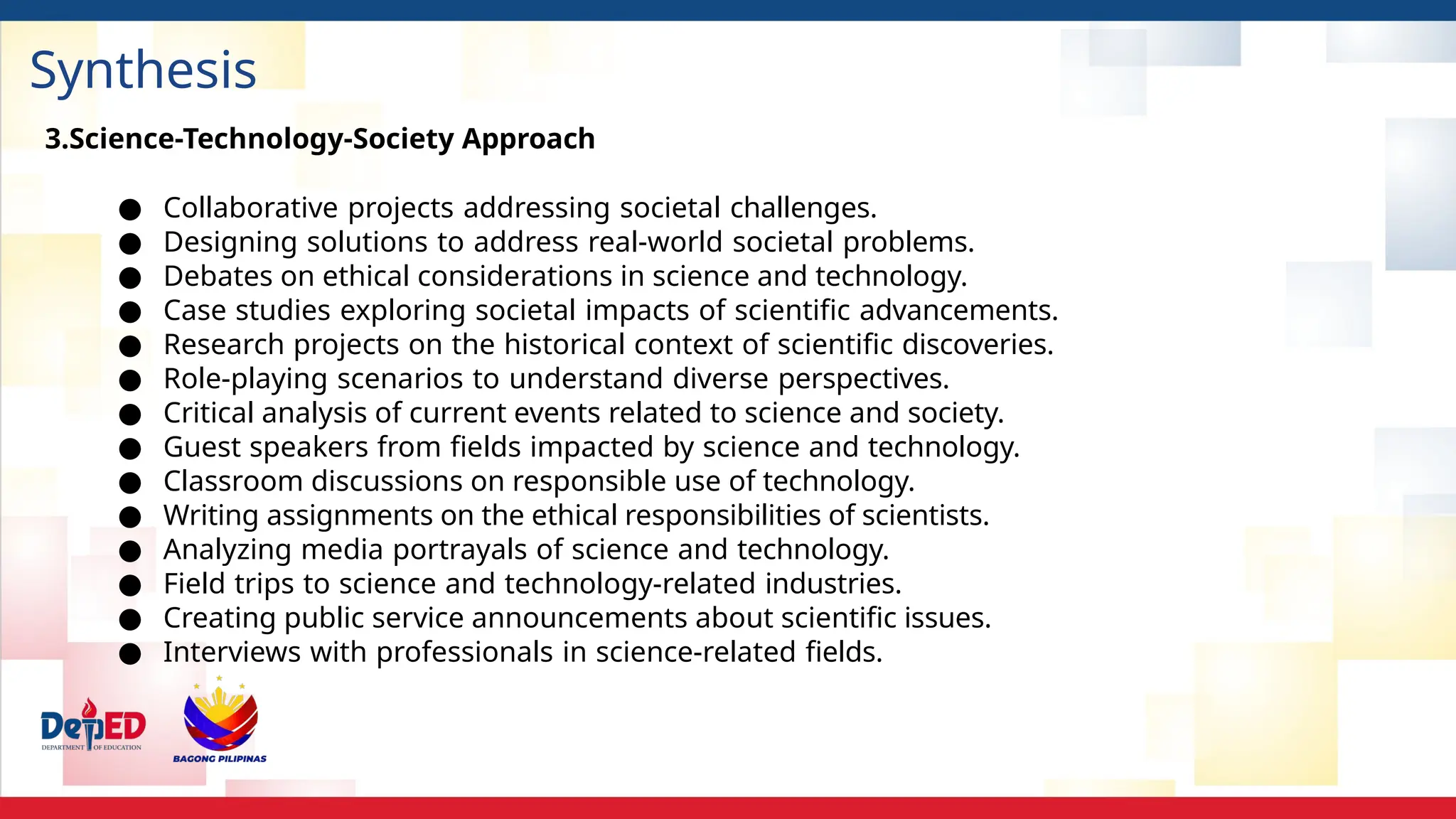 Synthesis
3.Science-Technology-Society Approach
● Collaborative projects addressing societal challenges.
● Designing solutions to address real-world societal problems.
● Debates on ethical considerations in science and technology.
● Case studies exploring societal impacts of scientific advancements.
● Research projects on the historical context of scientific discoveries.
● Role-playing scenarios to understand diverse perspectives.
● Critical analysis of current events related to science and society.
● Guest speakers from fields impacted by science and technology.
● Classroom discussions on responsible use of technology.
● Writing assignments on the ethical responsibilities of scientists.
● Analyzing media portrayals of science and technology.
● Field trips to science and technology-related industries.
● Creating public service announcements about scientific issues.
● Interviews with professionals in science-related fields.
 