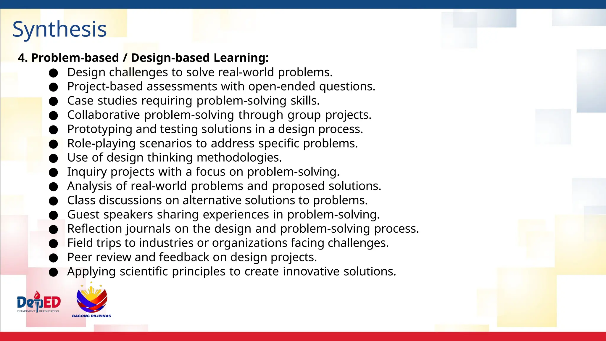 Synthesis
4. Problem-based / Design-based Learning:
● Design challenges to solve real-world problems.
● Project-based assessments with open-ended questions.
● Case studies requiring problem-solving skills.
● Collaborative problem-solving through group projects.
● Prototyping and testing solutions in a design process.
● Role-playing scenarios to address specific problems.
● Use of design thinking methodologies.
● Inquiry projects with a focus on problem-solving.
● Analysis of real-world problems and proposed solutions.
● Class discussions on alternative solutions to problems.
● Guest speakers sharing experiences in problem-solving.
● Reflection journals on the design and problem-solving process.
● Field trips to industries or organizations facing challenges.
● Peer review and feedback on design projects.
● Applying scientific principles to create innovative solutions.
 