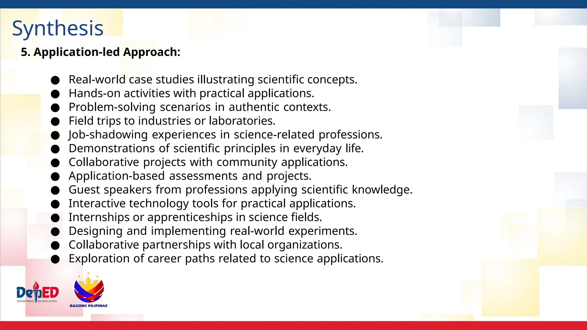 Synthesis
5. Application-led Approach:
● Real-world case studies illustrating scientific concepts.
● Hands-on activities with practical applications.
● Problem-solving scenarios in authentic contexts.
● Field trips to industries or laboratories.
● Job-shadowing experiences in science-related professions.
● Demonstrations of scientific principles in everyday life.
● Collaborative projects with community applications.
● Application-based assessments and projects.
● Guest speakers from professions applying scientific knowledge.
● Interactive technology tools for practical applications.
● Internships or apprenticeships in science fields.
● Designing and implementing real-world experiments.
● Collaborative partnerships with local organizations.
● Exploration of career paths related to science applications.
 