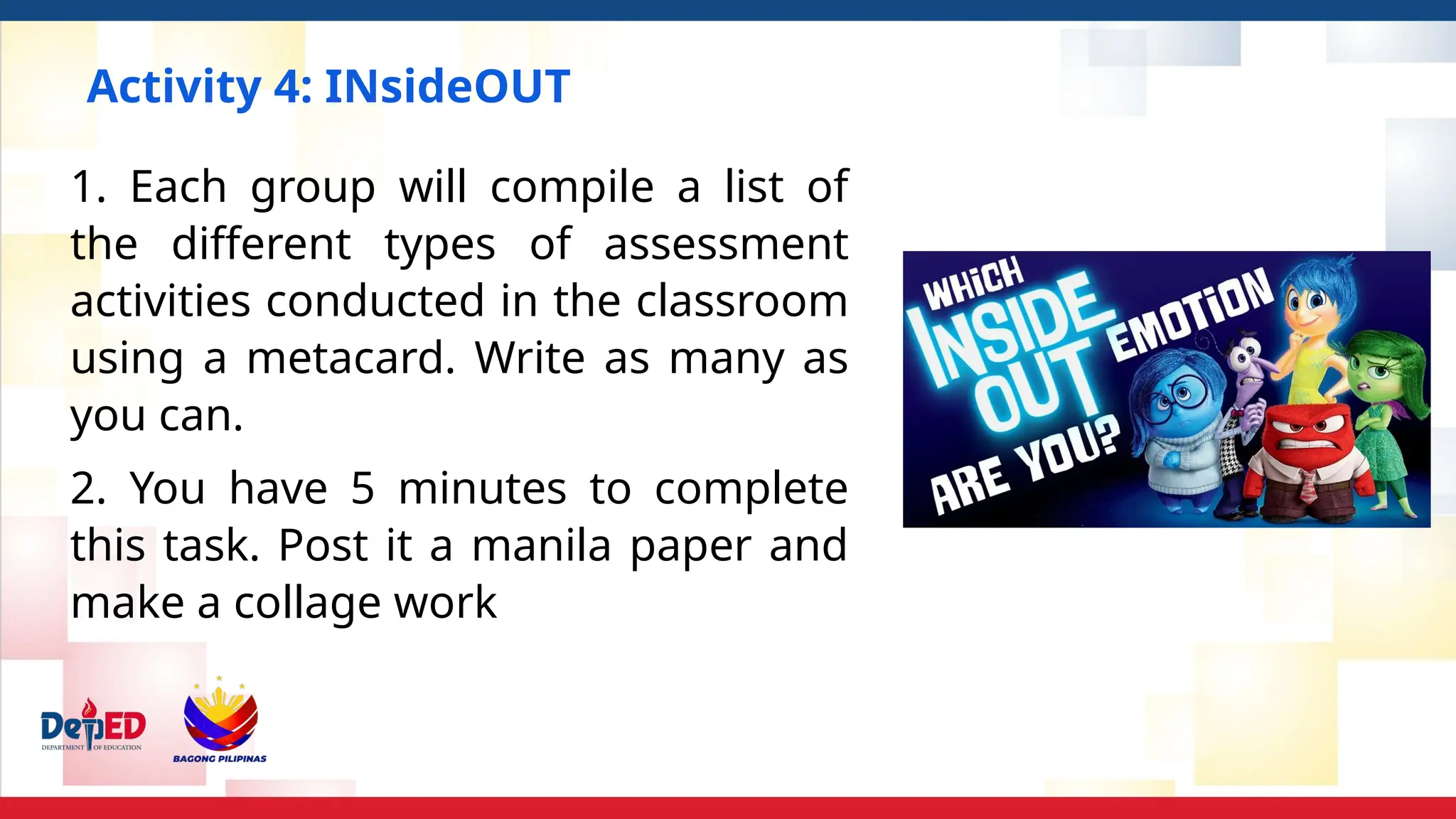 Activity 4: INsideOUT
1. Each group will compile a list of
the different types of assessment
activities conducted in the classroom
using a metacard. Write as many as
you can.
2. You have 5 minutes to complete
this task. Post it a manila paper and
make a collage work
 