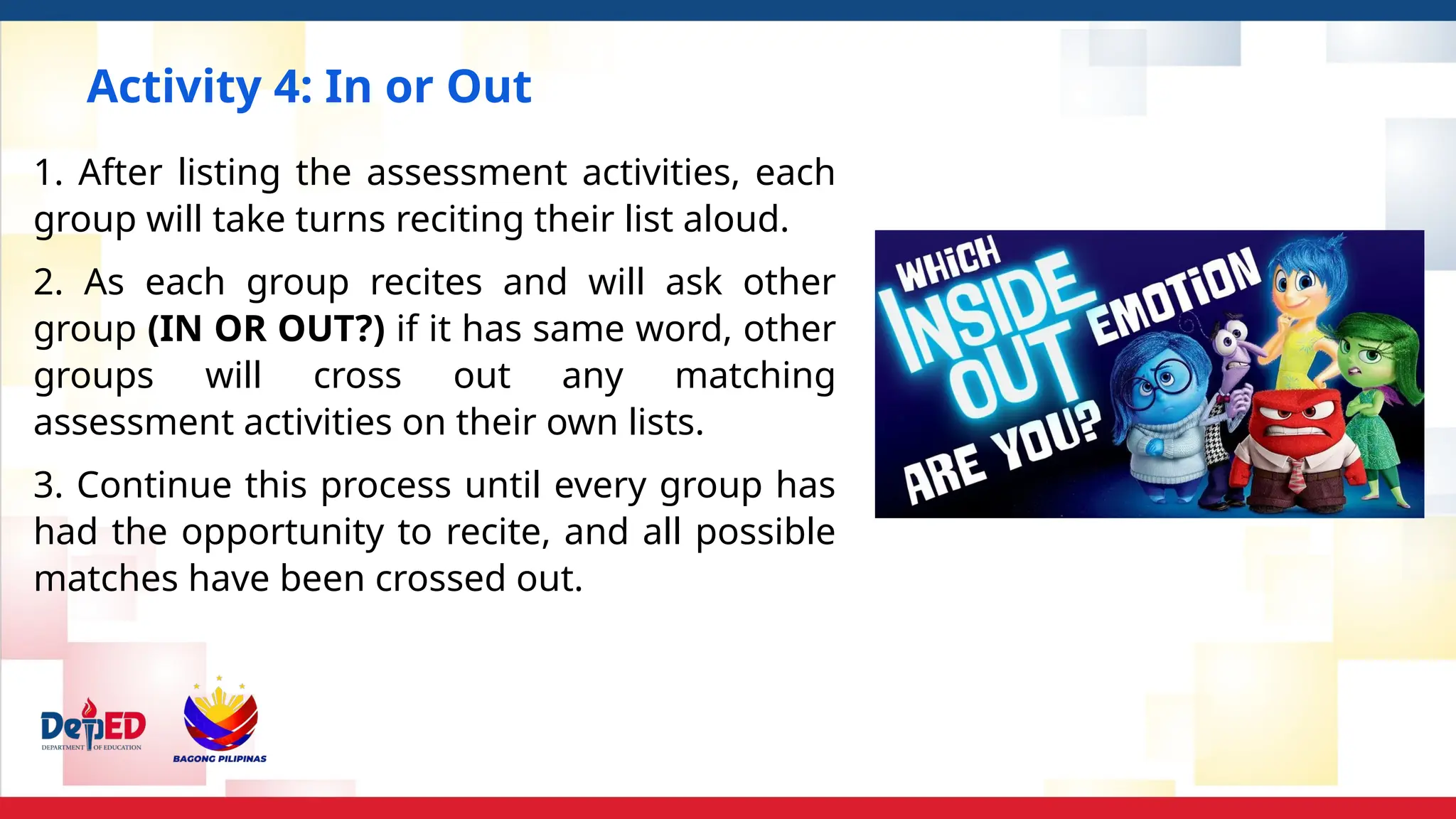 Activity 4: In or Out
1. After listing the assessment activities, each
group will take turns reciting their list aloud.
2. As each group recites and will ask other
group (IN OR OUT?) if it has same word, other
groups will cross out any matching
assessment activities on their own lists.
3. Continue this process until every group has
had the opportunity to recite, and all possible
matches have been crossed out.
 