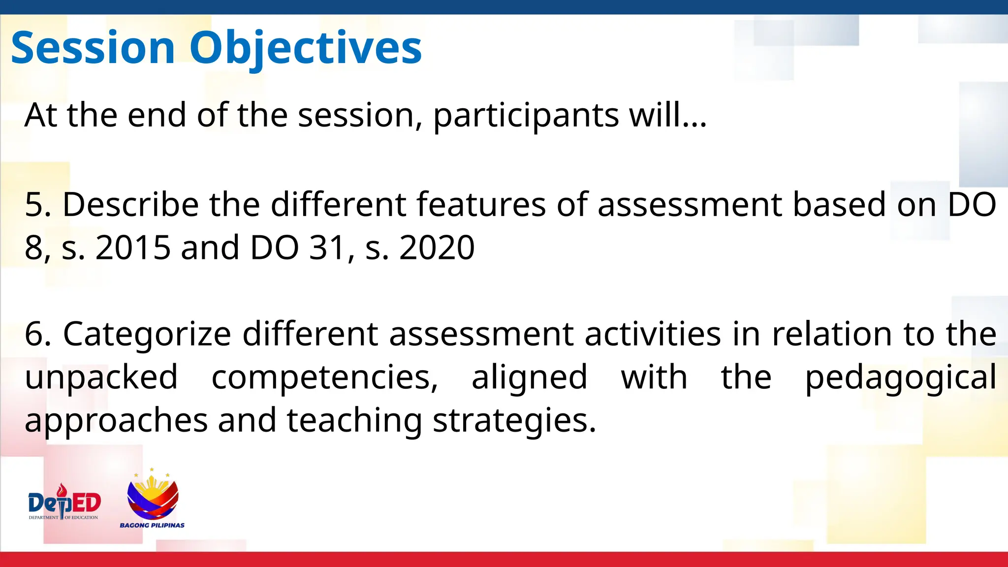Session Objectives
At the end of the session, participants will…
5. Describe the different features of assessment based on DO
8, s. 2015 and DO 31, s. 2020
6. Categorize different assessment activities in relation to the
unpacked competencies, aligned with the pedagogical
approaches and teaching strategies.
 