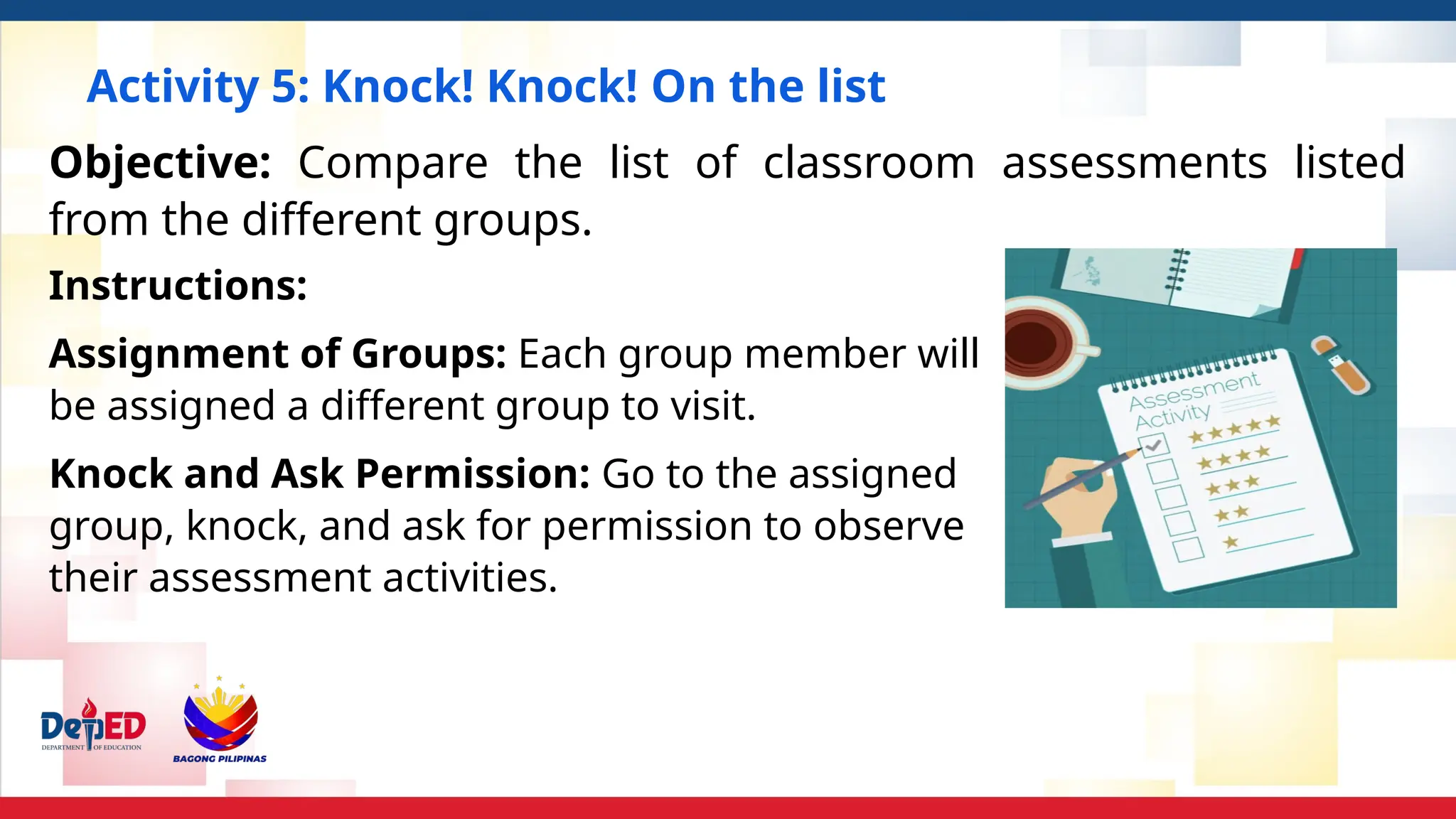 Activity 5: Knock! Knock! On the list
Instructions:
Assignment of Groups: Each group member will
be assigned a different group to visit.
Knock and Ask Permission: Go to the assigned
group, knock, and ask for permission to observe
their assessment activities.
Objective: Compare the list of classroom assessments listed
from the different groups.
 