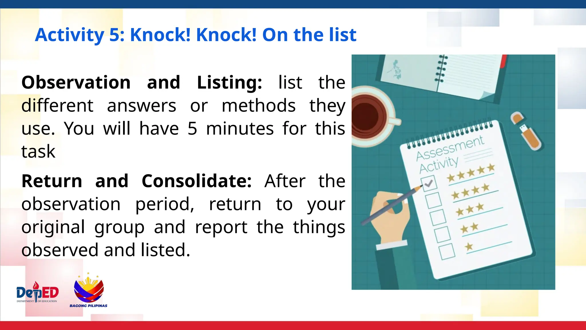 Activity 5: Knock! Knock! On the list
Observation and Listing: list the
different answers or methods they
use. You will have 5 minutes for this
task
Return and Consolidate: After the
observation period, return to your
original group and report the things
observed and listed.
 