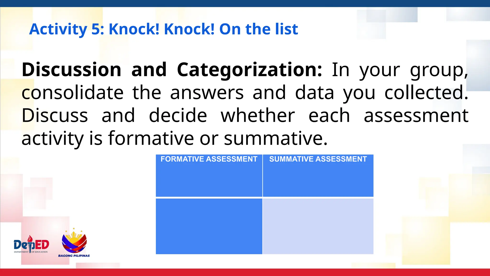 Activity 5: Knock! Knock! On the list
FORMATIVE ASSESSMENT SUMMATIVE ASSESSMENT
Discussion and Categorization: In your group,
consolidate the answers and data you collected.
Discuss and decide whether each assessment
activity is formative or summative.
 
