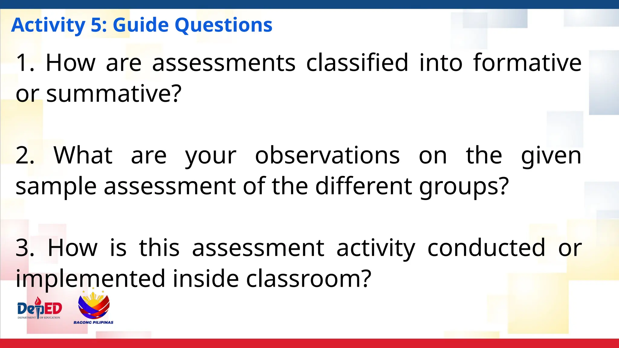 Activity 5: Guide Questions
1. How are assessments classified into formative
or summative?
2. What are your observations on the given
sample assessment of the different groups?
3. How is this assessment activity conducted or
implemented inside classroom?
 