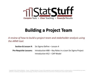 Section & Lesson #:
Pre-Requisite Lessons:
Complex Tools + Clear Teaching = Powerful Results
Building a Project Team
Six Sigma-Define – Lesson 4
A review of how to build a project team and stakeholder analysis using
the ARMI tool.
Introduction #08 – Key Roles in a Lean Six Sigma Project
Introduction #12 – CAP Model
Copyright © 2011-2019 by Matthew J. Hansen. All Rights Reserved. No part of this publication may be reproduced, stored in a retrieval system, or transmitted by any means
(electronic, mechanical, photographic, photocopying, recording or otherwise) without prior permission in writing by the author and/or publisher.
 
