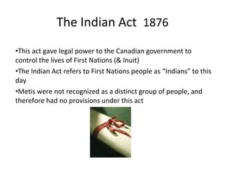 •This act gave legal power to the Canadian government to
control the lives of First Nations (& Inuit)
•The Indian Act refers to First Nations people as “Indians” to this
day
•Metis were not recognized as a distinct group of people, and
therefore had no provisions under this act
The Indian Act 1876
 