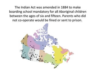 The Indian Act was amended in 1884 to make
boarding school mandatory for all Aboriginal children
between the ages of six and fifteen. Parents who did
not co-operate would be fined or sent to prison.
 